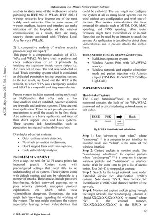 Mahape Ameya et al. Wireless Network Security Software
12
© 2015, AJCSE. All Rights Reserved.
analysis to study some of the well-known attacks
pertaining to IEEE 802.11 WLAN. IEEE 802.11
wireless networks have become one of the most
widely used networks. Due to open nature of
wireless medium, hackers and intruders can make
utilization of the loopholes of the wireless
communication; as a result, there are many
security threats associated with Wireless Local
Area Network (WLAN).
2) A comparative analysis of wireless security
protocols (wep and wpa2) [2]
This paper is a comparative analysis of WEP,
WPA and WPA2. We have tried to perform and
check authentication of all 3 protocols by
implying the legendary attack vector scripts i.e.
Air crack set of tools. The test was conducted on
Back Track operating system which is considered
as dedicated penetration testing operating system.
In the test result, we found out that WEP is the
weakest, to which WPA was a temporary solution
and WPA2 is a very solid and long term solution.
Present system includes network testing tools such
as NetStumbler that offer only a few
functionalities and are outdated. Another solutions
are firewalls and antivirus systems. These are real
time application. These do not provide prevention
mechanisms to avoid the attack in the first place.
Also antivirus is a heavy application and most of
them don’t support Unix and Linux systems.
These systems lack functionalities such as
penetration testing and vulnerability analysis.
Drawbacks of current systems:
 Only real time attack detection,
 No attack prevention mechanisms,
 Don’t support Unix and Linux systems,
 Lack vulnerability analysis.
PROBLEM STATEMENT
Now-a-days the need for Wi-Fi access points has
increased greatly. Routers come with
preconfigured settings that need little to no
understanding of the system. These systems come
with default settings and can be vulnerable to a
number of attacks. These attacks include password
bruteforcing, default password guessing, no or
poor security protocol, encryption protocol
exploitations, etc. which makes these
vulnerabilities dangerous. Sometimes, the user
might lack knowledge regarding the working of
the system. The user might configure the system
incorrectly leaving behind vulnerabilities that
could be exploited. The user might not configure
the system at all as many latest systems can be
used without any configuration and work out-of-
the-box. This creates vulnerabilities that have
potential for attacks such as MITM, DOS, MAC
spoofing, and DNS spoofing. Also router
firmware might have vulnerabilities or in-built
flaws that can be used by an intruder to attack the
system. An application is described to detect these
vulnerabilities and to prevent attacks that exploit
them.
TOOLS NEEDED TO SCAN WPA/WPA2 NETWORK
 Kali Linux operating system
 Wireless Access Point with WPA/WPA2
security
 Wireless network card capable of monitor
mode and packet injection with Atheros
chipset (TP-LINK TL-WN722N 150Mbps
High-Gain)
IMPLEMENTATION
Handshake Capture
The 4-way handshake[1]
used to crack the
password contains the hash of the WPA/WPA2
password and is calculated using network name as
salt value.
Fig. 1: WPA Handshake hash calculation.
Step 1: Use “airmon-ng start wlan0” where
“airmon-ng” [2]
is a program to put interface in
monitor mode and “wlan0’ is the name of the
wireless interface.
Step 2: Capture packets in monitor mode. Use
“airodump-ng wlan0mon” to capture packets
where “airodump-ng” [2]
is a program to capture
wireless packets and “wlan0mon” is interface
name. Wait for some time to get a list of access
points. Use Ctrl+C to stop packet capture.
Step 3: Search for the target network name under
Extended Service Set Identification (ESSID)
column. Note down ESSID, Basic Service Set
Identification (BSSID) and channel number of the
network.
Step 4: Monitor and capture packets going through
the target network. Use “airodump-ng –channel X
–bssid XX:XX:XX:XX:XX:XX –w nname” where
“X” is the channel number,
“XX:XX:XX:XX:XX:XX” is the BSSID or
AJCSE,
May-June,
2017,
Vol.
2,
Issue
3
 