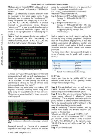 Mahape Ameya et al. Wireless Network Security Software
13
© 2015, AJCSE. All Rights Reserved.
Medium Access Control (MAC) address of target
network and “nname” is the name or ESSID of the
network.
Step 5: De-authenticate all clients and force them
to reconnect to the target access point. 4-way
handshake can be captured by “airodump-ng” [2]
during this process. Use “aireplay-ng -0 10 –a XX:
XX: XX: XX: XX: XX wlan0mon” in another
terminal to de-authenticate clients. Program
“aireplay-ng” [2]
is used to send de-authentication
frames. Successful handshake capture will be
shown at the top-right corner of “airodump-ng” [2]
window.
Step 6: Crack the password using Aircrack-ng [2]
and a password list. Use “aircrack-ng –w
/path/to/password_file.lst –b XX: XX: XX: XX:
XX: XX /path/to/capture file/nname-01.cap”
Fig. 2: Cracking password using Aircrack-ng.
Aircrack-ng [2]
goes through the password list and
compares its hash with one in 4-way handshake. If
found, the password would be shown besides
“KEY FOUND”. We can speedup this attack by
calculating in advance the hash of network name
and passwords using Cow patty [3]
.
Observed cracking speed using Aircrack-ng: 862
keys/sec. Observed cracking speed using Cow
patty using pre-calculated hash: 184623 keys/sec.
This shows an approximately 214 times increase in
cracking speed.
Fig. 3: Cracking password using Cowpatty using pre-calculated
hash.
Password strength or Entropy of a password
depends on the length and character set used to
create the password. Entropy of a password of
length L is calculated using the formula:
E = L.Log2∑ (size of character CSi set used)
Where CSi is the ith
character set.
E.g. 1. For password “JohnAnderson@123” :
Entropy E = 16.log2(26+26+10+33) =
105.12 bits
E.g. 2. For password “Password123” :
Entropy E = 11.log2(26+26+10) = 65.5 bits
Therefore password “JohnAnderson@123”
is cryptographically stronger than
“Password123”.
Such a network has weak security and can be
secured by using a strong passphrase. Passphrase
must not be a common language word. It must be a
random combination of alphabets, numbers and
special symbols which makes it hard to guess.
Available wordlists won’t contain such random
password.
The table below shows the password strength in
terms of entropy and its grade with respect to
security.
Password Entropy (in bits) Password Grade
<40 Very Weak
>40 and <60 Weak
>60 and <80 Reasonable
>80 and <120 Strong
>120 and <150 Very Strong
>150 Overkill
Table 1: Password Grades based on Entropy.
Evil Twin
Attack uses Man in the Middle (MITM) and
Domain Name Server (DNS) spoofing attacks
along with social engineering.
Step 1: Extract details of target network such as
ESSID, BSSID and channel number using
methodology similar to Handshake Capture.
Step 2: Setup fake access point using “airbase-ng
–essid nname –channel X wlan0mon” where
“airbase-ng” [2]
is a program used to setup access
point, “nname” is ESSID or name of the network,
“X” is the channel number and “wlan0mon” is the
name of the interface in monitor mode.
Step 3: Airbase-ng [2]
creates interface “at0” by
default. Give subnet and Internet Protocol (IP)
address to this interface.
“ifconfig at0 10.0.0.1 netmask 255.255.255.0”,
“route add -net 10.0.0.0 netmask 255.255.255.0
gw 10.0.0.1”, where “10.0.0.1” is the IP address
of “at0”, “255.255.255.0” is the network mask,
“10.0.0.0” is the network address and “gw” is the
gateway.
Step 4: Give firewall rules
AJCSE,
May-June,
2017,
Vol.
2,
Issue
3
 