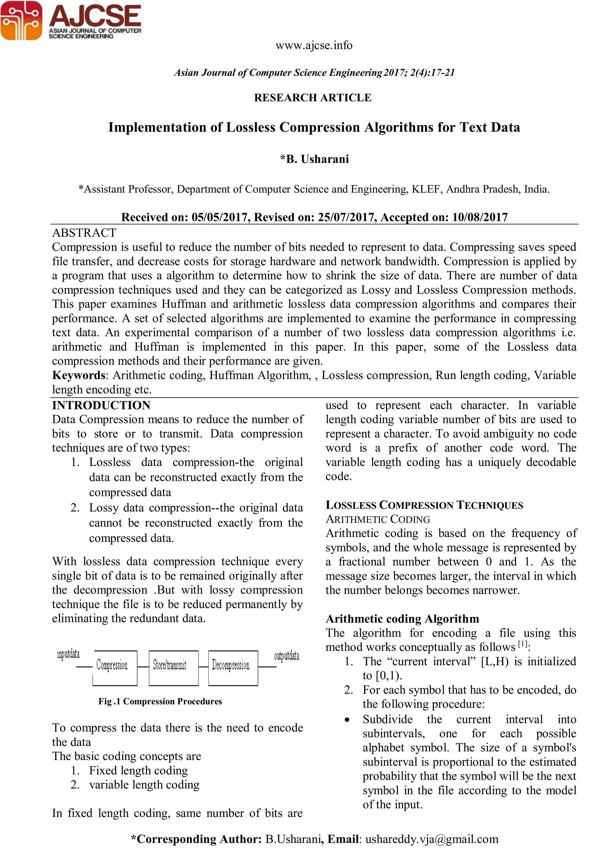 *Corresponding Author: B.Usharani, Email: ushareddy.vja@gmail.com RESEARCH ARTICLE www.ajcse.info Asian Journal of Computer Science Engineering2017; 2(4):17-21 Implementation of Lossless Compression Algorithms for Text Data *B. Usharani *Assistant Professor, Department of Computer Science and Engineering, KLEF, Andhra Pradesh, India. Received on: 05/05/2017, Revised on: 25/07/2017, Accepted on: 10/08/2017 ABSTRACT Compression is useful to reduce the number of bits needed to represent to data. Compressing saves speed file transfer, and decrease costs for storage hardware and network bandwidth. Compression is applied by a program that uses a algorithm to determine how to shrink the size of data. There are number of data compression techniques used and they can be categorized as Lossy and Lossless Compression methods. This paper examines Huffman and arithmetic lossless data compression algorithms and compares their performance. A set of selected algorithms are implemented to examine the performance in compressing text data. An experimental comparison of a number of two lossless data compression algorithms i.e. arithmetic and Huffman is implemented in this paper. In this paper, some of the Lossless data compression methods and their performance are given. Keywords: Arithmetic coding, Huffman Algorithm, , Lossless compression, Run length coding, Variable length encoding etc. INTRODUCTION Data Compression means to reduce the number of bits to store or to transmit. Data compression techniques are of two types: 1. Lossless data compression-the original data can be reconstructed exactly from the compressed data 2. Lossy data compression--the original data cannot be reconstructed exactly from the compressed data. With lossless data compression technique every single bit of data is to be remained originally after the decompression .But with lossy compression technique the file is to be reduced permanently by eliminating the redundant data. Fig .1 Compression Procedures To compress the data there is the need to encode the data The basic coding concepts are 1. Fixed length coding 2. variable length coding In fixed length coding, same number of bits are used to represent each character. In variable length coding variable number of bits are used to represent a character. To avoid ambiguity no code word is a prefix of another code word. The variable length coding has a uniquely decodable code. LOSSLESS COMPRESSION TECHNIQUES ARITHMETIC CODING Arithmetic coding is based on the frequency of symbols, and the whole message is represented by a fractional number between 0 and 1. As the message size becomes larger, the interval in which the number belongs becomes narrower. Arithmetic coding Algorithm The algorithm for encoding a file using this method works conceptually as follows [1] : 1. The “current interval” [L,H) is initialized to [0,1). 2. For each symbol that has to be encoded, do the following procedure:  Subdivide the current interval into subintervals, one for each possible alphabet symbol. The size of a symbol's subinterval is proportional to the estimated probability that the symbol will be the next symbol in the file according to the model of the input. 