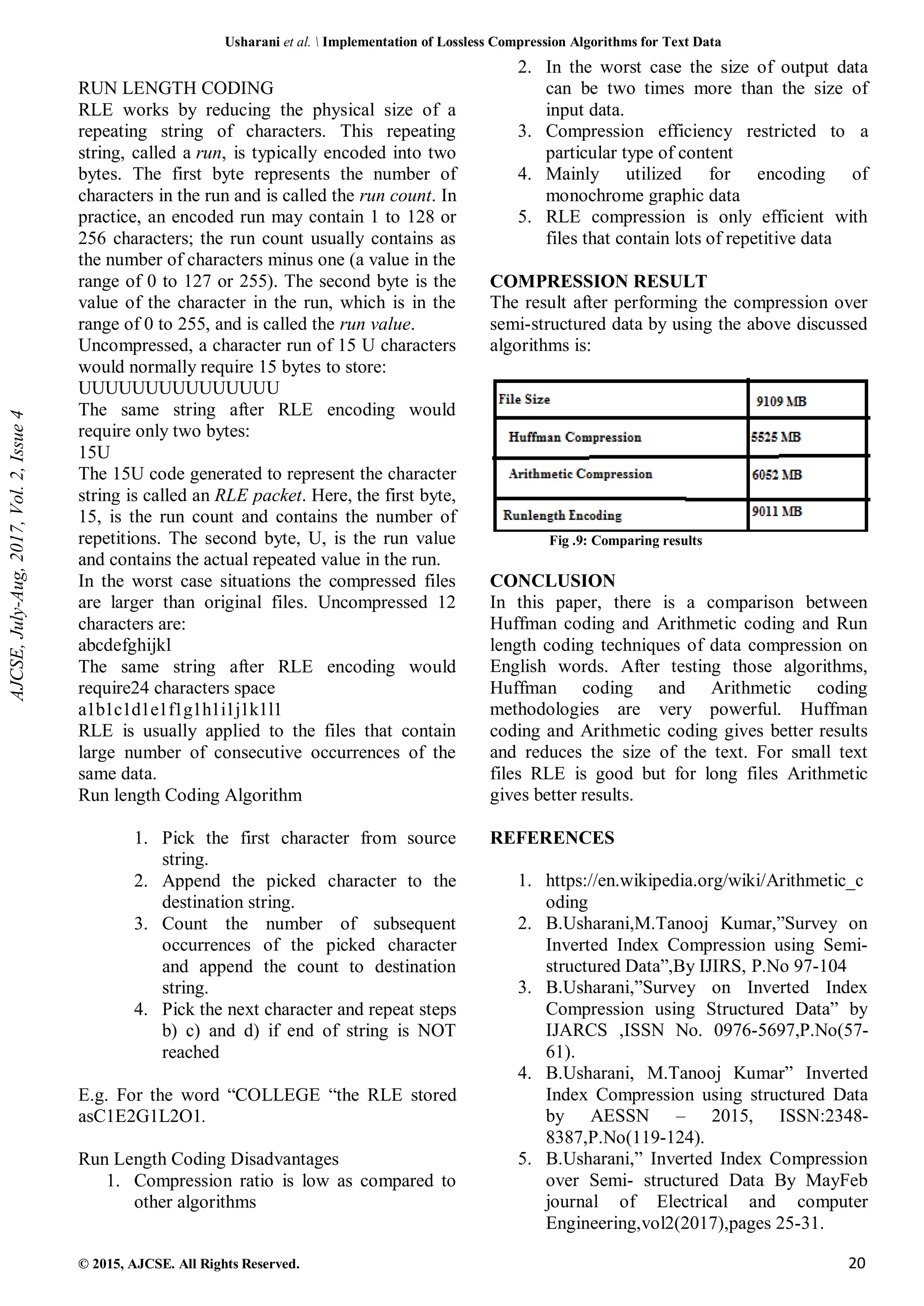 Usharani et al. Implementation of Lossless Compression Algorithms for Text Data © 2015, AJCSE. All Rights Reserved. 20 RUN LENGTH CODING RLE works by reducing the physical size of a repeating string of characters. This repeating string, called a run, is typically encoded into two bytes. The first byte represents the number of characters in the run and is called the run count. In practice, an encoded run may contain 1 to 128 or 256 characters; the run count usually contains as the number of characters minus one (a value in the range of 0 to 127 or 255). The second byte is the value of the character in the run, which is in the range of 0 to 255, and is called the run value. Uncompressed, a character run of 15 U characters would normally require 15 bytes to store: UUUUUUUUUUUUUUU The same string after RLE encoding would require only two bytes: 15U The 15U code generated to represent the character string is called an RLE packet. Here, the first byte, 15, is the run count and contains the number of repetitions. The second byte, U, is the run value and contains the actual repeated value in the run. In the worst case situations the compressed files are larger than original files. Uncompressed 12 characters are: abcdefghijkl The same string after RLE encoding would require24 characters space a1b1c1d1e1f1g1h1i1j1k1l1 RLE is usually applied to the files that contain large number of consecutive occurrences of the same data. Run length Coding Algorithm 1. Pick the first character from source string. 2. Append the picked character to the destination string. 3. Count the number of subsequent occurrences of the picked character and append the count to destination string. 4. Pick the next character and repeat steps b) c) and d) if end of string is NOT reached E.g. For the word “COLLEGE “the RLE stored asC1E2G1L2O1. Run Length Coding Disadvantages 1. Compression ratio is low as compared to other algorithms 2. In the worst case the size of output data can be two times more than the size of input data. 3. Compression efficiency restricted to a particular type of content 4. Mainly utilized for encoding of monochrome graphic data 5. RLE compression is only efficient with files that contain lots of repetitive data COMPRESSION RESULT The result after performing the compression over semi-structured data by using the above discussed algorithms is: Fig .9: Comparing results CONCLUSION In this paper, there is a comparison between Huffman coding and Arithmetic coding and Run length coding techniques of data compression on English words. After testing those algorithms, Huffman coding and Arithmetic coding methodologies are very powerful. Huffman coding and Arithmetic coding gives better results and reduces the size of the text. For small text files RLE is good but for long files Arithmetic gives better results. REFERENCES 1. https://en.wikipedia.org/wiki/Arithmetic_c oding 2. B.Usharani,M.Tanooj Kumar,”Survey on Inverted Index Compression using Semi- structured Data”,By IJIRS, P.No 97-104 3. B.Usharani,”Survey on Inverted Index Compression using Structured Data” by IJARCS ,ISSN No. 0976-5697,P.No(57- 61). 4. B.Usharani, M.Tanooj Kumar” Inverted Index Compression using structured Data by AESSN – 2015, ISSN:2348- 8387,P.No(119-124). 5. B.Usharani,” Inverted Index Compression over Semi- structured Data By MayFeb journal of Electrical and computer Engineering,vol2(2017),pages 25-31. AJCSE, July-Aug, 2017, Vol. 2, Issue 4 