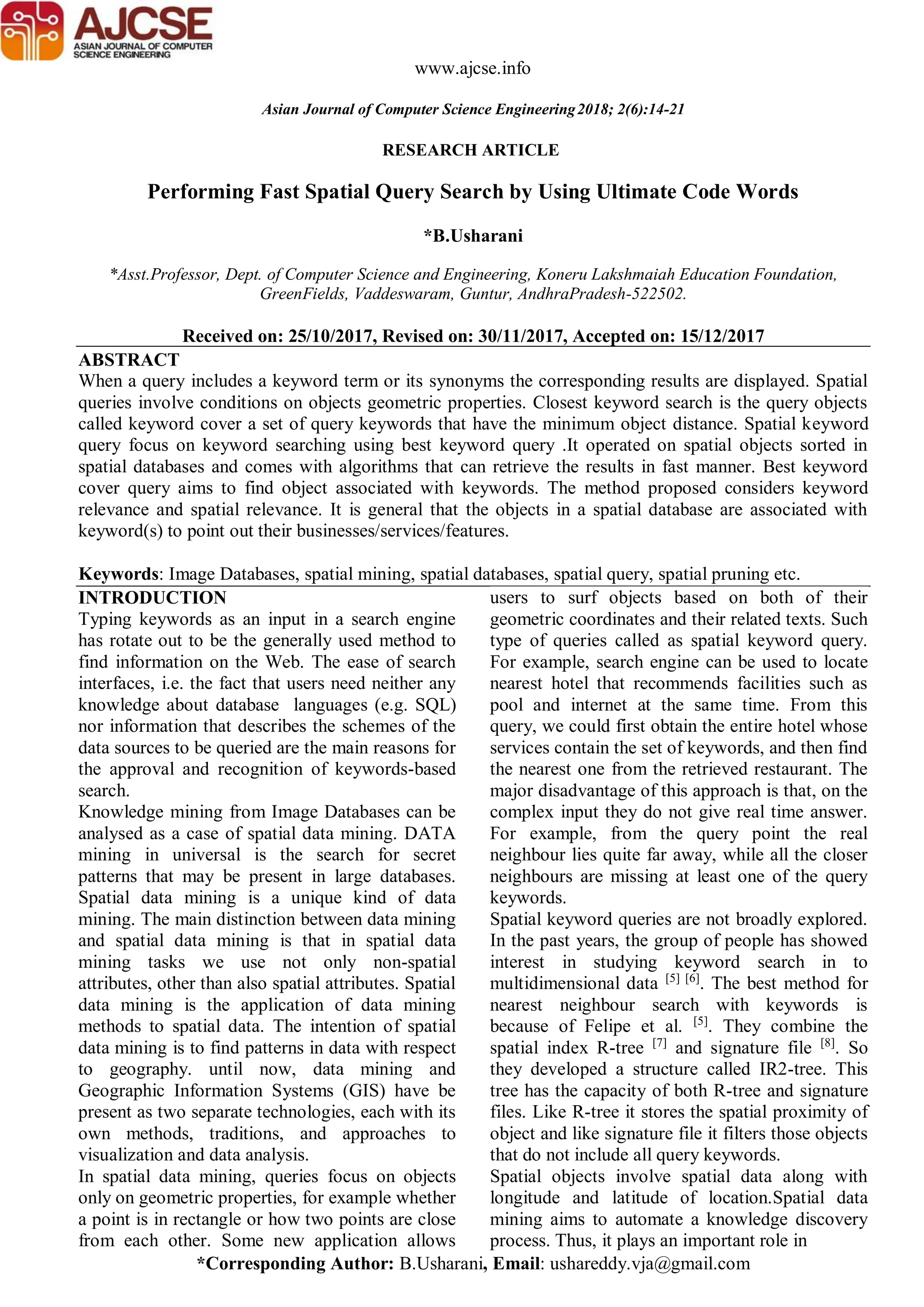 *Corresponding Author: B.Usharani, Email: ushareddy.vja@gmail.com
RESEARCH ARTICLE
www.ajcse.info
Asian Journal of Computer Science Engineering2018; 2(6):14-21
Performing Fast Spatial Query Search by Using Ultimate Code Words
*B.Usharani
*Asst.Professor, Dept. of Computer Science and Engineering, Koneru Lakshmaiah Education Foundation,
GreenFields, Vaddeswaram, Guntur, AndhraPradesh-522502.
Received on: 25/10/2017, Revised on: 30/11/2017, Accepted on: 15/12/2017
ABSTRACT
When a query includes a keyword term or its synonyms the corresponding results are displayed. Spatial
queries involve conditions on objects geometric properties. Closest keyword search is the query objects
called keyword cover a set of query keywords that have the minimum object distance. Spatial keyword
query focus on keyword searching using best keyword query .It operated on spatial objects sorted in
spatial databases and comes with algorithms that can retrieve the results in fast manner. Best keyword
cover query aims to find object associated with keywords. The method proposed considers keyword
relevance and spatial relevance. It is general that the objects in a spatial database are associated with
keyword(s) to point out their businesses/services/features.
Keywords: Image Databases, spatial mining, spatial databases, spatial query, spatial pruning etc.
INTRODUCTION
Typing keywords as an input in a search engine
has rotate out to be the generally used method to
find information on the Web. The ease of search
interfaces, i.e. the fact that users need neither any
knowledge about database languages (e.g. SQL)
nor information that describes the schemes of the
data sources to be queried are the main reasons for
the approval and recognition of keywords-based
search.
Knowledge mining from Image Databases can be
analysed as a case of spatial data mining. DATA
mining in universal is the search for secret
patterns that may be present in large databases.
Spatial data mining is a unique kind of data
mining. The main distinction between data mining
and spatial data mining is that in spatial data
mining tasks we use not only non-spatial
attributes, other than also spatial attributes. Spatial
data mining is the application of data mining
methods to spatial data. The intention of spatial
data mining is to find patterns in data with respect
to geography. until now, data mining and
Geographic Information Systems (GIS) have be
present as two separate technologies, each with its
own methods, traditions, and approaches to
visualization and data analysis.
In spatial data mining, queries focus on objects
only on geometric properties, for example whether
a point is in rectangle or how two points are close
from each other. Some new application allows
users to surf objects based on both of their
geometric coordinates and their related texts. Such
type of queries called as spatial keyword query.
For example, search engine can be used to locate
nearest hotel that recommends facilities such as
pool and internet at the same time. From this
query, we could first obtain the entire hotel whose
services contain the set of keywords, and then find
the nearest one from the retrieved restaurant. The
major disadvantage of this approach is that, on the
complex input they do not give real time answer.
For example, from the query point the real
neighbour lies quite far away, while all the closer
neighbours are missing at least one of the query
keywords.
Spatial keyword queries are not broadly explored.
In the past years, the group of people has showed
interest in studying keyword search in to
multidimensional data [5] [6]
. The best method for
nearest neighbour search with keywords is
because of Felipe et al. [5]
. They combine the
spatial index R-tree [7]
and signature file [8]
. So
they developed a structure called IR2-tree. This
tree has the capacity of both R-tree and signature
files. Like R-tree it stores the spatial proximity of
object and like signature file it filters those objects
that do not include all query keywords.
Spatial objects involve spatial data along with
longitude and latitude of location.Spatial data
mining aims to automate a knowledge discovery
process. Thus, it plays an important role in
 