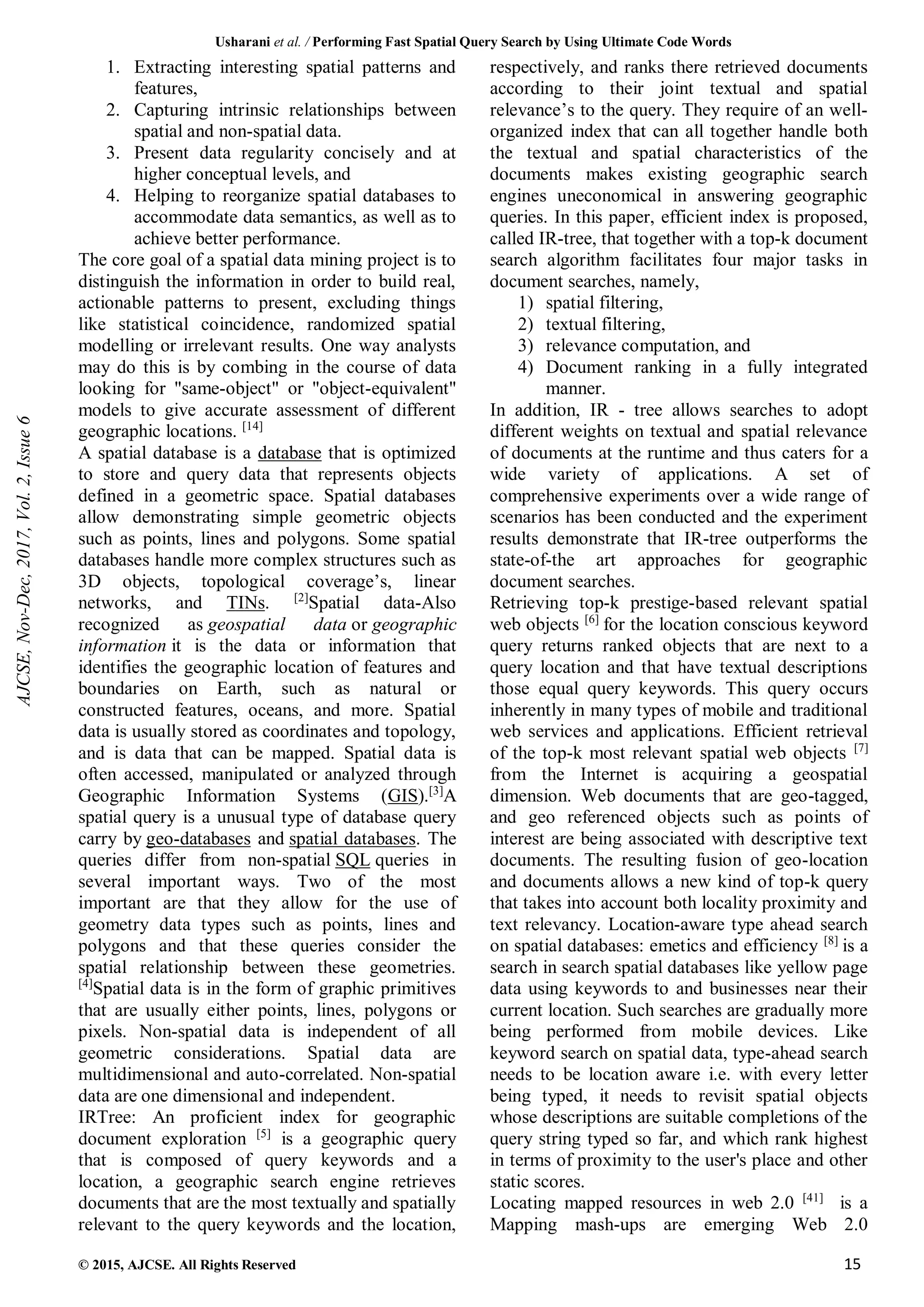 Usharani et al. / Performing Fast Spatial Query Search by Using Ultimate Code Words
© 2015, AJCSE. All Rights Reserved 15
1. Extracting interesting spatial patterns and
features,
2. Capturing intrinsic relationships between
spatial and non-spatial data.
3. Present data regularity concisely and at
higher conceptual levels, and
4. Helping to reorganize spatial databases to
accommodate data semantics, as well as to
achieve better performance.
The core goal of a spatial data mining project is to
distinguish the information in order to build real,
actionable patterns to present, excluding things
like statistical coincidence, randomized spatial
modelling or irrelevant results. One way analysts
may do this is by combing in the course of data
looking for "same-object" or "object-equivalent"
models to give accurate assessment of different
geographic locations. [14]
A spatial database is a database that is optimized
to store and query data that represents objects
defined in a geometric space. Spatial databases
allow demonstrating simple geometric objects
such as points, lines and polygons. Some spatial
databases handle more complex structures such as
3D objects, topological coverage’s, linear
networks, and TINs. [2]
Spatial data-Also
recognized as geospatial data or geographic
information it is the data or information that
identifies the geographic location of features and
boundaries on Earth, such as natural or
constructed features, oceans, and more. Spatial
data is usually stored as coordinates and topology,
and is data that can be mapped. Spatial data is
often accessed, manipulated or analyzed through
Geographic Information Systems (GIS).[3]
A
spatial query is a unusual type of database query
carry by geo-databases and spatial databases. The
queries differ from non-spatial SQL queries in
several important ways. Two of the most
important are that they allow for the use of
geometry data types such as points, lines and
polygons and that these queries consider the
spatial relationship between these geometries.
[4]
Spatial data is in the form of graphic primitives
that are usually either points, lines, polygons or
pixels. Non-spatial data is independent of all
geometric considerations. Spatial data are
multidimensional and auto-correlated. Non-spatial
data are one dimensional and independent.
IRTree: An proficient index for geographic
document exploration [5]
is a geographic query
that is composed of query keywords and a
location, a geographic search engine retrieves
documents that are the most textually and spatially
relevant to the query keywords and the location,
respectively, and ranks there retrieved documents
according to their joint textual and spatial
relevance’s to the query. They require of an well-
organized index that can all together handle both
the textual and spatial characteristics of the
documents makes existing geographic search
engines uneconomical in answering geographic
queries. In this paper, efficient index is proposed,
called IR-tree, that together with a top-k document
search algorithm facilitates four major tasks in
document searches, namely,
1) spatial filtering,
2) textual filtering,
3) relevance computation, and
4) Document ranking in a fully integrated
manner.
In addition, IR - tree allows searches to adopt
different weights on textual and spatial relevance
of documents at the runtime and thus caters for a
wide variety of applications. A set of
comprehensive experiments over a wide range of
scenarios has been conducted and the experiment
results demonstrate that IR-tree outperforms the
state-of-the art approaches for geographic
document searches.
Retrieving top-k prestige-based relevant spatial
web objects [6]
for the location conscious keyword
query returns ranked objects that are next to a
query location and that have textual descriptions
those equal query keywords. This query occurs
inherently in many types of mobile and traditional
web services and applications. Efficient retrieval
of the top-k most relevant spatial web objects [7]
from the Internet is acquiring a geospatial
dimension. Web documents that are geo-tagged,
and geo referenced objects such as points of
interest are being associated with descriptive text
documents. The resulting fusion of geo-location
and documents allows a new kind of top-k query
that takes into account both locality proximity and
text relevancy. Location-aware type ahead search
on spatial databases: emetics and efficiency [8]
is a
search in search spatial databases like yellow page
data using keywords to and businesses near their
current location. Such searches are gradually more
being performed from mobile devices. Like
keyword search on spatial data, type-ahead search
needs to be location aware i.e. with every letter
being typed, it needs to revisit spatial objects
whose descriptions are suitable completions of the
query string typed so far, and which rank highest
in terms of proximity to the user's place and other
static scores.
Locating mapped resources in web 2.0 [41]
is a
Mapping mash-ups are emerging Web 2.0
AJCSE,
Nov-Dec,
2017,
Vol.
2,
Issue
6
 