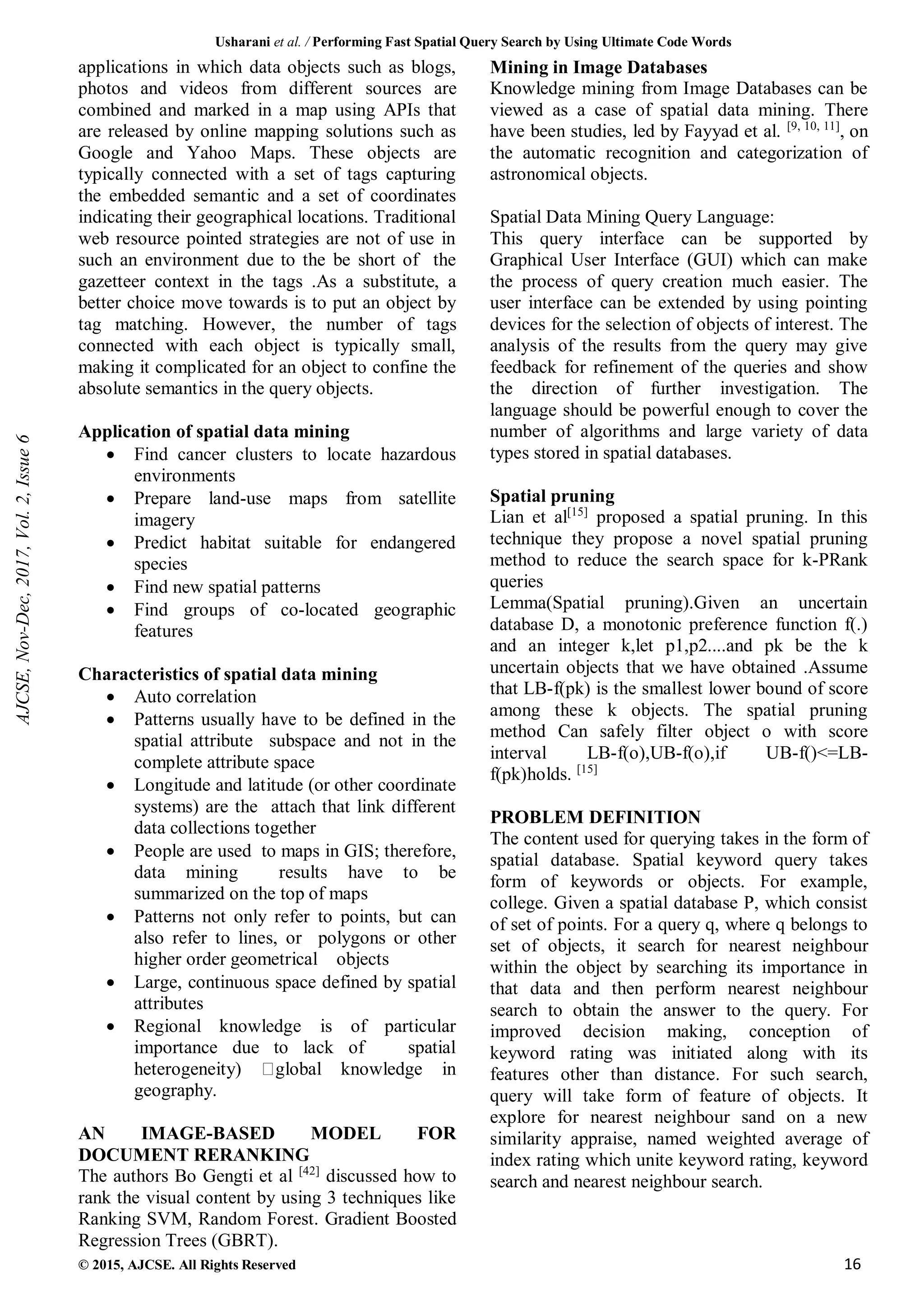 Usharani et al. / Performing Fast Spatial Query Search by Using Ultimate Code Words
© 2015, AJCSE. All Rights Reserved 16
applications in which data objects such as blogs,
photos and videos from different sources are
combined and marked in a map using APIs that
are released by online mapping solutions such as
Google and Yahoo Maps. These objects are
typically connected with a set of tags capturing
the embedded semantic and a set of coordinates
indicating their geographical locations. Traditional
web resource pointed strategies are not of use in
such an environment due to the be short of the
gazetteer context in the tags .As a substitute, a
better choice move towards is to put an object by
tag matching. However, the number of tags
connected with each object is typically small,
making it complicated for an object to confine the
absolute semantics in the query objects.
Application of spatial data mining
 Find cancer clusters to locate hazardous
environments
 Prepare land-use maps from satellite
imagery
 Predict habitat suitable for endangered
species
 Find new spatial patterns
 Find groups of co-located geographic
features
Characteristics of spatial data mining
 Auto correlation
 Patterns usually have to be defined in the
spatial attribute subspace and not in the
complete attribute space
 Longitude and latitude (or other coordinate
systems) are the attach that link different
data collections together
 People are used to maps in GIS; therefore,
data mining results have to be
summarized on the top of maps
 Patterns not only refer to points, but can
also refer to lines, or polygons or other
higher order geometrical objects
 Large, continuous space defined by spatial
attributes
 Regional knowledge is of particular
importance due to lack of spatial
heterogeneity) global knowledge in
geography.
AN IMAGE-BASED MODEL FOR
DOCUMENT RERANKING
The authors Bo Gengti et al [42]
discussed how to
rank the visual content by using 3 techniques like
Ranking SVM, Random Forest. Gradient Boosted
Regression Trees (GBRT).
Mining in Image Databases
Knowledge mining from Image Databases can be
viewed as a case of spatial data mining. There
have been studies, led by Fayyad et al. [9, 10, 11]
, on
the automatic recognition and categorization of
astronomical objects.
Spatial Data Mining Query Language:
This query interface can be supported by
Graphical User Interface (GUI) which can make
the process of query creation much easier. The
user interface can be extended by using pointing
devices for the selection of objects of interest. The
analysis of the results from the query may give
feedback for refinement of the queries and show
the direction of further investigation. The
language should be powerful enough to cover the
number of algorithms and large variety of data
types stored in spatial databases.
Spatial pruning
Lian et al[15]
proposed a spatial pruning. In this
technique they propose a novel spatial pruning
method to reduce the search space for k-PRank
queries
Lemma(Spatial pruning).Given an uncertain
database D, a monotonic preference function f(.)
and an integer k,let p1,p2....and pk be the k
uncertain objects that we have obtained .Assume
that LB-f(pk) is the smallest lower bound of score
among these k objects. The spatial pruning
method Can safely filter object o with score
interval LB-f(o),UB-f(o),if UB-f()<=LB-
f(pk)holds. [15]
PROBLEM DEFINITION
The content used for querying takes in the form of
spatial database. Spatial keyword query takes
form of keywords or objects. For example,
college. Given a spatial database P, which consist
of set of points. For a query q, where q belongs to
set of objects, it search for nearest neighbour
within the object by searching its importance in
that data and then perform nearest neighbour
search to obtain the answer to the query. For
improved decision making, conception of
keyword rating was initiated along with its
features other than distance. For such search,
query will take form of feature of objects. It
explore for nearest neighbour sand on a new
similarity appraise, named weighted average of
index rating which unite keyword rating, keyword
search and nearest neighbour search.
AJCSE,
Nov-Dec,
2017,
Vol.
2,
Issue
6
 