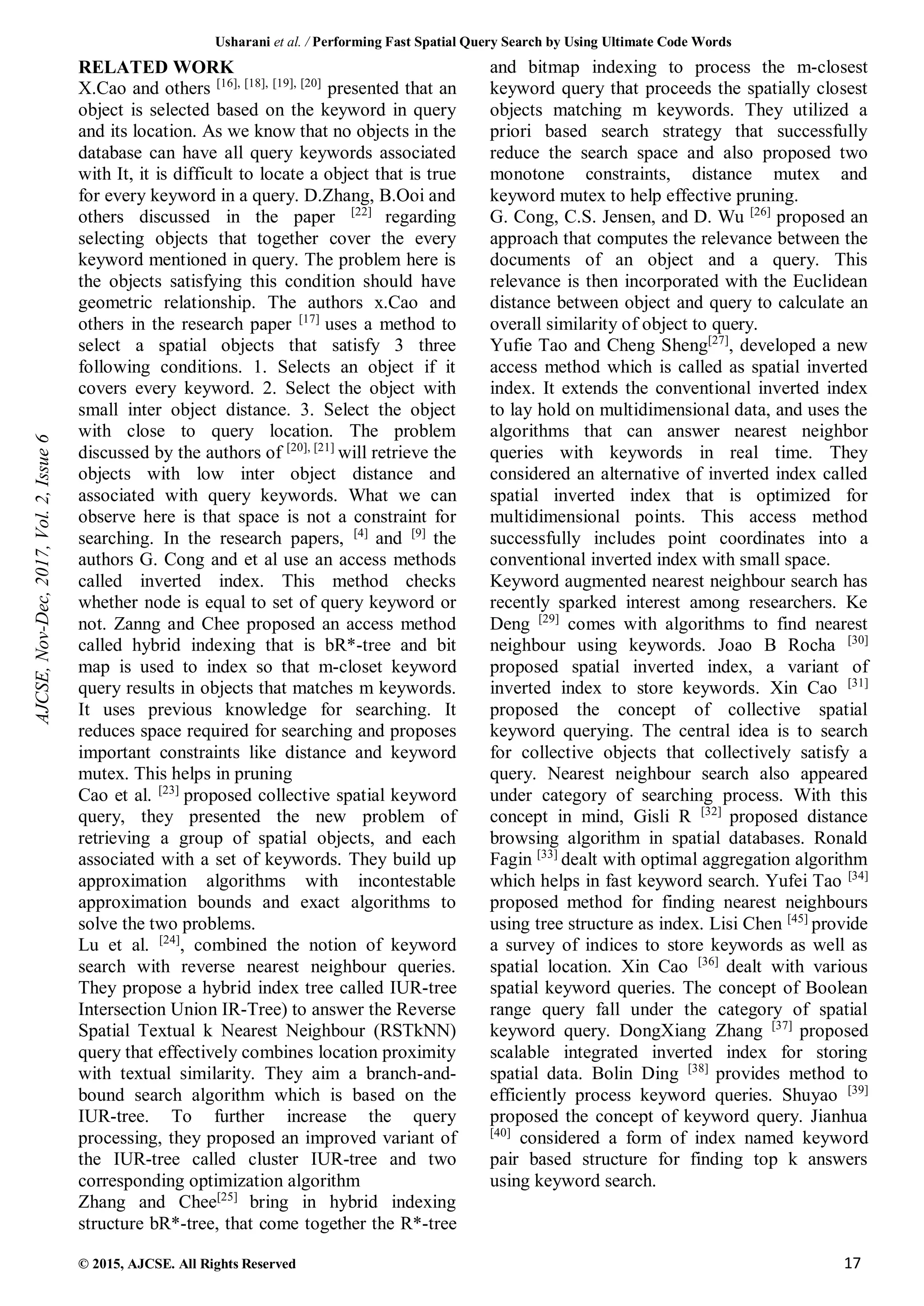 Usharani et al. / Performing Fast Spatial Query Search by Using Ultimate Code Words
© 2015, AJCSE. All Rights Reserved 17
RELATED WORK
X.Cao and others [16], [18], [19], [20]
presented that an
object is selected based on the keyword in query
and its location. As we know that no objects in the
database can have all query keywords associated
with It, it is difficult to locate a object that is true
for every keyword in a query. D.Zhang, B.Ooi and
others discussed in the paper [22]
regarding
selecting objects that together cover the every
keyword mentioned in query. The problem here is
the objects satisfying this condition should have
geometric relationship. The authors x.Cao and
others in the research paper [17]
uses a method to
select a spatial objects that satisfy 3 three
following conditions. 1. Selects an object if it
covers every keyword. 2. Select the object with
small inter object distance. 3. Select the object
with close to query location. The problem
discussed by the authors of [20], [21]
will retrieve the
objects with low inter object distance and
associated with query keywords. What we can
observe here is that space is not a constraint for
searching. In the research papers, [4]
and [9]
the
authors G. Cong and et al use an access methods
called inverted index. This method checks
whether node is equal to set of query keyword or
not. Zanng and Chee proposed an access method
called hybrid indexing that is bR*-tree and bit
map is used to index so that m-closet keyword
query results in objects that matches m keywords.
It uses previous knowledge for searching. It
reduces space required for searching and proposes
important constraints like distance and keyword
mutex. This helps in pruning
Cao et al. [23]
proposed collective spatial keyword
query, they presented the new problem of
retrieving a group of spatial objects, and each
associated with a set of keywords. They build up
approximation algorithms with incontestable
approximation bounds and exact algorithms to
solve the two problems.
Lu et al. [24]
, combined the notion of keyword
search with reverse nearest neighbour queries.
They propose a hybrid index tree called IUR-tree
Intersection Union IR-Tree) to answer the Reverse
Spatial Textual k Nearest Neighbour (RSTkNN)
query that effectively combines location proximity
with textual similarity. They aim a branch-and-
bound search algorithm which is based on the
IUR-tree. To further increase the query
processing, they proposed an improved variant of
the IUR-tree called cluster IUR-tree and two
corresponding optimization algorithm
Zhang and Chee[25]
bring in hybrid indexing
structure bR*-tree, that come together the R*-tree
and bitmap indexing to process the m-closest
keyword query that proceeds the spatially closest
objects matching m keywords. They utilized a
priori based search strategy that successfully
reduce the search space and also proposed two
monotone constraints, distance mutex and
keyword mutex to help effective pruning.
G. Cong, C.S. Jensen, and D. Wu [26]
proposed an
approach that computes the relevance between the
documents of an object and a query. This
relevance is then incorporated with the Euclidean
distance between object and query to calculate an
overall similarity of object to query.
Yufie Tao and Cheng Sheng[27]
, developed a new
access method which is called as spatial inverted
index. It extends the conventional inverted index
to lay hold on multidimensional data, and uses the
algorithms that can answer nearest neighbor
queries with keywords in real time. They
considered an alternative of inverted index called
spatial inverted index that is optimized for
multidimensional points. This access method
successfully includes point coordinates into a
conventional inverted index with small space.
Keyword augmented nearest neighbour search has
recently sparked interest among researchers. Ke
Deng [29]
comes with algorithms to find nearest
neighbour using keywords. Joao B Rocha [30]
proposed spatial inverted index, a variant of
inverted index to store keywords. Xin Cao [31]
proposed the concept of collective spatial
keyword querying. The central idea is to search
for collective objects that collectively satisfy a
query. Nearest neighbour search also appeared
under category of searching process. With this
concept in mind, Gisli R [32]
proposed distance
browsing algorithm in spatial databases. Ronald
Fagin [33]
dealt with optimal aggregation algorithm
which helps in fast keyword search. Yufei Tao [34]
proposed method for finding nearest neighbours
using tree structure as index. Lisi Chen [45]
provide
a survey of indices to store keywords as well as
spatial location. Xin Cao [36]
dealt with various
spatial keyword queries. The concept of Boolean
range query fall under the category of spatial
keyword query. DongXiang Zhang [37]
proposed
scalable integrated inverted index for storing
spatial data. Bolin Ding [38]
provides method to
efficiently process keyword queries. Shuyao [39]
proposed the concept of keyword query. Jianhua
[40]
considered a form of index named keyword
pair based structure for finding top k answers
using keyword search.
AJCSE,
Nov-Dec,
2017,
Vol.
2,
Issue
6
 