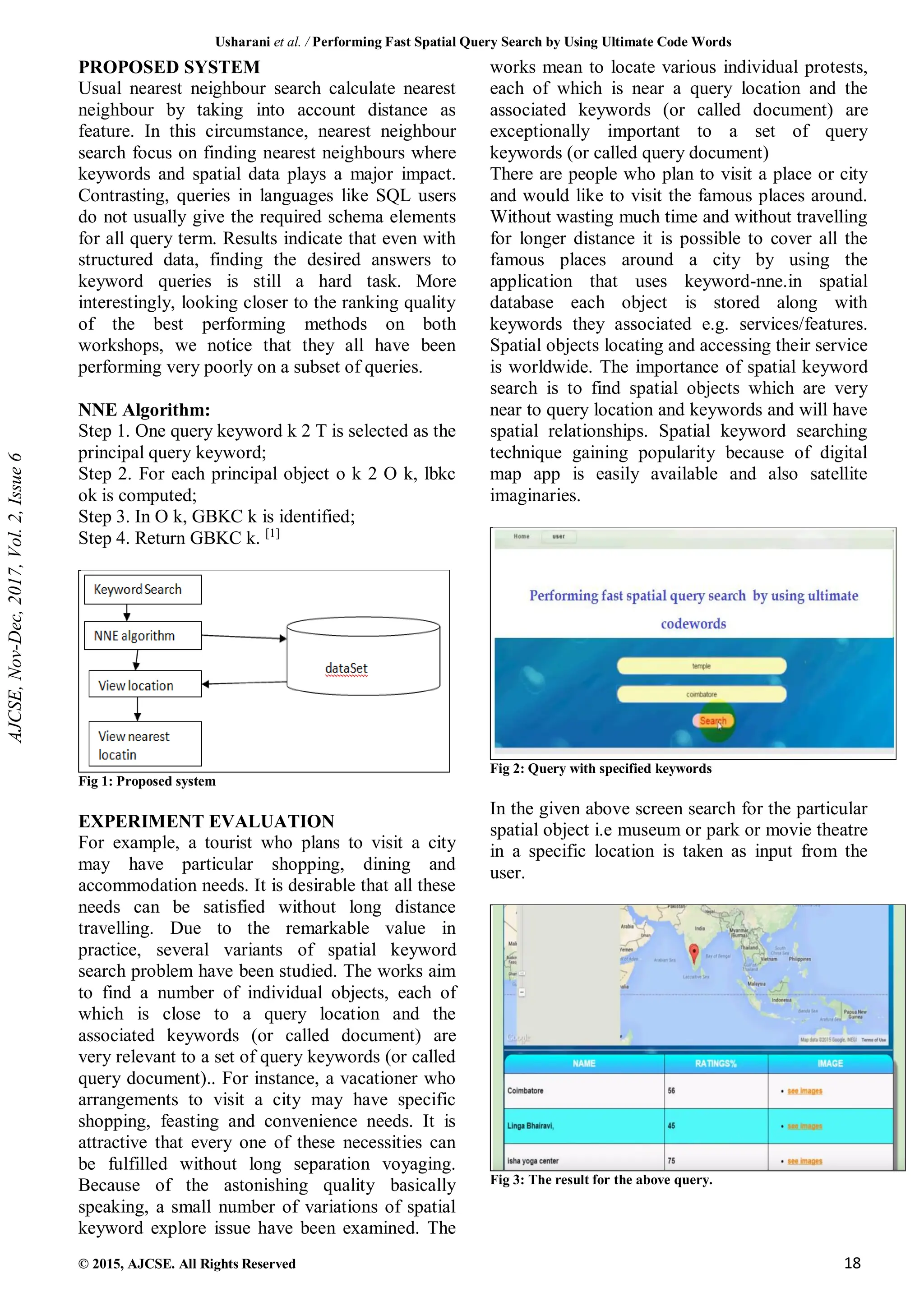 Usharani et al. / Performing Fast Spatial Query Search by Using Ultimate Code Words
© 2015, AJCSE. All Rights Reserved 18
PROPOSED SYSTEM
Usual nearest neighbour search calculate nearest
neighbour by taking into account distance as
feature. In this circumstance, nearest neighbour
search focus on finding nearest neighbours where
keywords and spatial data plays a major impact.
Contrasting, queries in languages like SQL users
do not usually give the required schema elements
for all query term. Results indicate that even with
structured data, finding the desired answers to
keyword queries is still a hard task. More
interestingly, looking closer to the ranking quality
of the best performing methods on both
workshops, we notice that they all have been
performing very poorly on a subset of queries.
NNE Algorithm:
Step 1. One query keyword k 2 T is selected as the
principal query keyword;
Step 2. For each principal object o k 2 O k, lbkc
ok is computed;
Step 3. In O k, GBKC k is identified;
Step 4. Return GBKC k. [1]
Fig 1: Proposed system
EXPERIMENT EVALUATION
For example, a tourist who plans to visit a city
may have particular shopping, dining and
accommodation needs. It is desirable that all these
needs can be satisfied without long distance
travelling. Due to the remarkable value in
practice, several variants of spatial keyword
search problem have been studied. The works aim
to find a number of individual objects, each of
which is close to a query location and the
associated keywords (or called document) are
very relevant to a set of query keywords (or called
query document).. For instance, a vacationer who
arrangements to visit a city may have specific
shopping, feasting and convenience needs. It is
attractive that every one of these necessities can
be fulfilled without long separation voyaging.
Because of the astonishing quality basically
speaking, a small number of variations of spatial
keyword explore issue have been examined. The
works mean to locate various individual protests,
each of which is near a query location and the
associated keywords (or called document) are
exceptionally important to a set of query
keywords (or called query document)
There are people who plan to visit a place or city
and would like to visit the famous places around.
Without wasting much time and without travelling
for longer distance it is possible to cover all the
famous places around a city by using the
application that uses keyword-nne.in spatial
database each object is stored along with
keywords they associated e.g. services/features.
Spatial objects locating and accessing their service
is worldwide. The importance of spatial keyword
search is to find spatial objects which are very
near to query location and keywords and will have
spatial relationships. Spatial keyword searching
technique gaining popularity because of digital
map app is easily available and also satellite
imaginaries.
Fig 2: Query with specified keywords
In the given above screen search for the particular
spatial object i.e museum or park or movie theatre
in a specific location is taken as input from the
user.
Fig 3: The result for the above query.
AJCSE,
Nov-Dec,
2017,
Vol.
2,
Issue
6
 