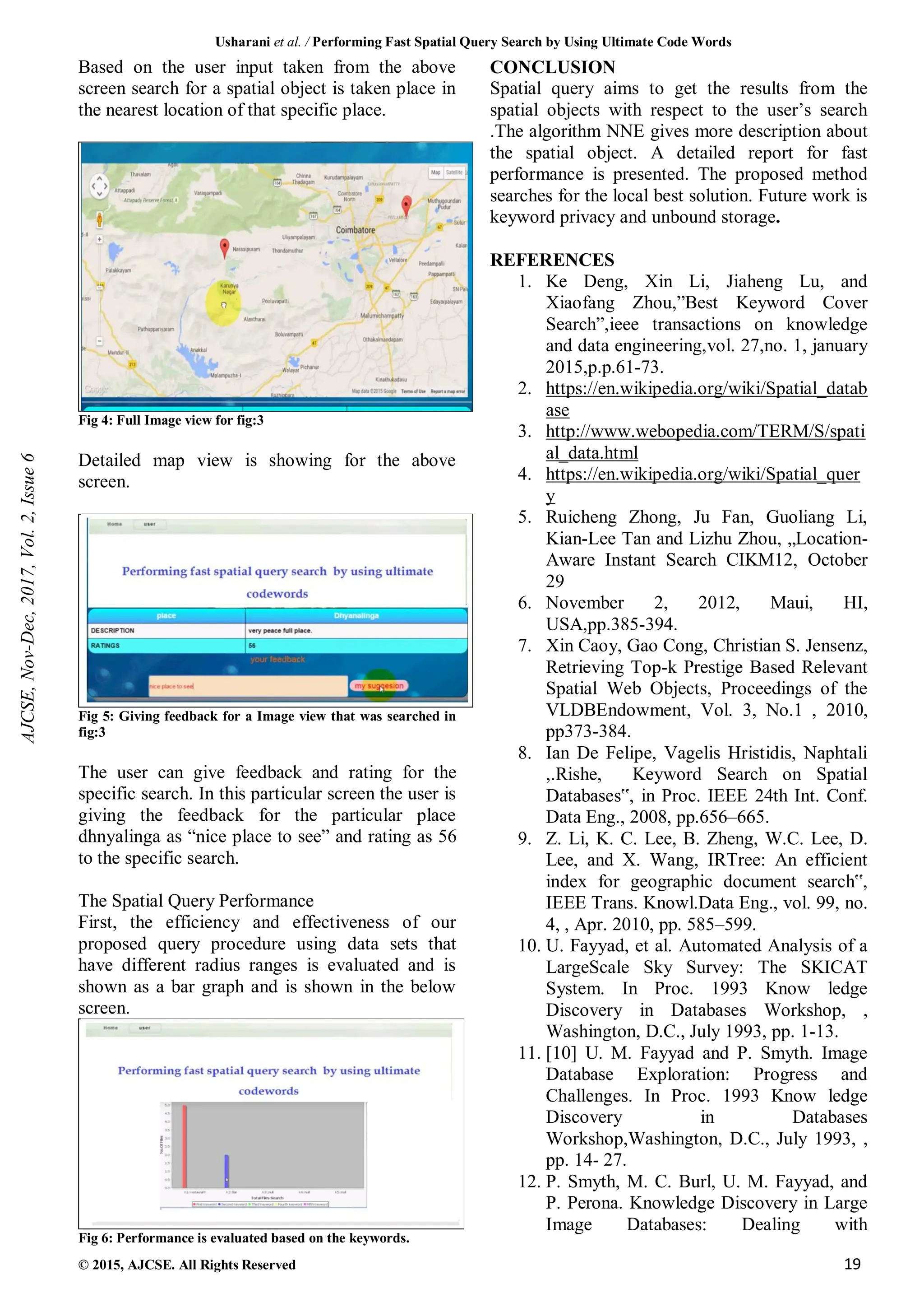Usharani et al. / Performing Fast Spatial Query Search by Using Ultimate Code Words
© 2015, AJCSE. All Rights Reserved 19
Based on the user input taken from the above
screen search for a spatial object is taken place in
the nearest location of that specific place.
Fig 4: Full Image view for fig:3
Detailed map view is showing for the above
screen.
Fig 5: Giving feedback for a Image view that was searched in
fig:3
The user can give feedback and rating for the
specific search. In this particular screen the user is
giving the feedback for the particular place
dhnyalinga as “nice place to see” and rating as 56
to the specific search.
The Spatial Query Performance
First, the efficiency and effectiveness of our
proposed query procedure using data sets that
have different radius ranges is evaluated and is
shown as a bar graph and is shown in the below
screen.
Fig 6: Performance is evaluated based on the keywords.
CONCLUSION
Spatial query aims to get the results from the
spatial objects with respect to the user’s search
.The algorithm NNE gives more description about
the spatial object. A detailed report for fast
performance is presented. The proposed method
searches for the local best solution. Future work is
keyword privacy and unbound storage.
REFERENCES
1. Ke Deng, Xin Li, Jiaheng Lu, and
Xiaofang Zhou,”Best Keyword Cover
Search”,ieee transactions on knowledge
and data engineering,vol. 27,no. 1, january
2015,p.p.61-73.
2. https://en.wikipedia.org/wiki/Spatial_datab
ase
3. http://www.webopedia.com/TERM/S/spati
al_data.html
4. https://en.wikipedia.org/wiki/Spatial_quer
y
5. Ruicheng Zhong, Ju Fan, Guoliang Li,
Kian-Lee Tan and Lizhu Zhou, „Location-
Aware Instant Search CIKM12, October
29
6. November 2, 2012, Maui, HI,
USA,pp.385-394.
7. Xin Caoy, Gao Cong, Christian S. Jensenz,
Retrieving Top-k Prestige Based Relevant
Spatial Web Objects, Proceedings of the
VLDBEndowment, Vol. 3, No.1 , 2010,
pp373-384.
8. Ian De Felipe, Vagelis Hristidis, Naphtali
,.Rishe, Keyword Search on Spatial
Databases‟, in Proc. IEEE 24th Int. Conf.
Data Eng., 2008, pp.656–665.
9. Z. Li, K. C. Lee, B. Zheng, W.C. Lee, D.
Lee, and X. Wang, IRTree: An efficient
index for geographic document search‟,
IEEE Trans. Knowl.Data Eng., vol. 99, no.
4, , Apr. 2010, pp. 585–599.
10. U. Fayyad, et al. Automated Analysis of a
LargeScale Sky Survey: The SKICAT
System. In Proc. 1993 Know ledge
Discovery in Databases Workshop, ,
Washington, D.C., July 1993, pp. 1-13.
11. [10] U. M. Fayyad and P. Smyth. Image
Database Exploration: Progress and
Challenges. In Proc. 1993 Know ledge
Discovery in Databases
Workshop,Washington, D.C., July 1993, ,
pp. 14- 27.
12. P. Smyth, M. C. Burl, U. M. Fayyad, and
P. Perona. Knowledge Discovery in Large
Image Databases: Dealing with
AJCSE,
Nov-Dec,
2017,
Vol.
2,
Issue
6
 