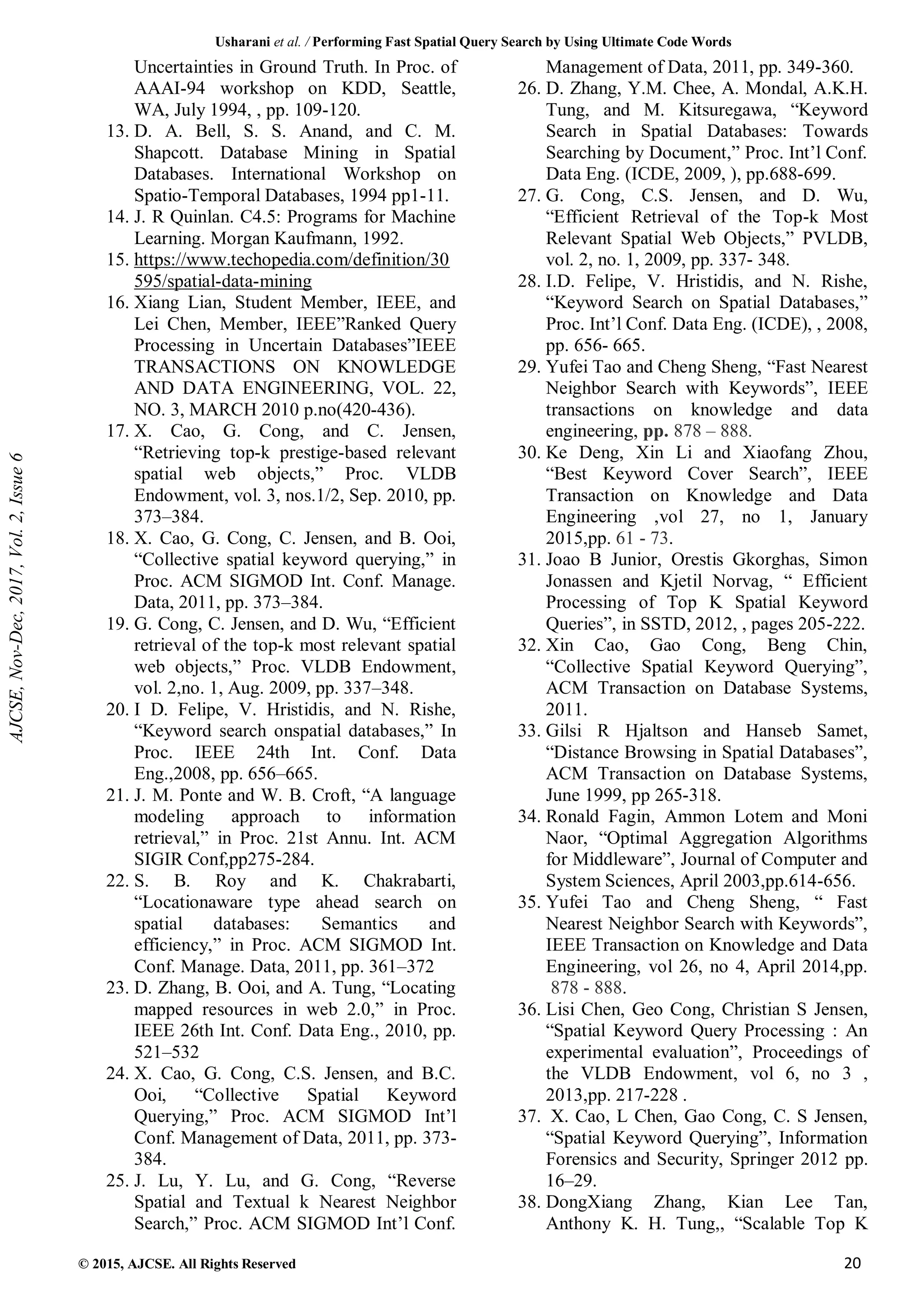 Usharani et al. / Performing Fast Spatial Query Search by Using Ultimate Code Words
© 2015, AJCSE. All Rights Reserved 20
Uncertainties in Ground Truth. In Proc. of
AAAI-94 workshop on KDD, Seattle,
WA, July 1994, , pp. 109-120.
13. D. A. Bell, S. S. Anand, and C. M.
Shapcott. Database Mining in Spatial
Databases. International Workshop on
Spatio-Temporal Databases, 1994 pp1-11.
14. J. R Quinlan. C4.5: Programs for Machine
Learning. Morgan Kaufmann, 1992.
15. https://www.techopedia.com/definition/30
595/spatial-data-mining
16. Xiang Lian, Student Member, IEEE, and
Lei Chen, Member, IEEE”Ranked Query
Processing in Uncertain Databases”IEEE
TRANSACTIONS ON KNOWLEDGE
AND DATA ENGINEERING, VOL. 22,
NO. 3, MARCH 2010 p.no(420-436).
17. X. Cao, G. Cong, and C. Jensen,
“Retrieving top-k prestige-based relevant
spatial web objects,” Proc. VLDB
Endowment, vol. 3, nos.1/2, Sep. 2010, pp.
373–384.
18. X. Cao, G. Cong, C. Jensen, and B. Ooi,
“Collective spatial keyword querying,” in
Proc. ACM SIGMOD Int. Conf. Manage.
Data, 2011, pp. 373–384.
19. G. Cong, C. Jensen, and D. Wu, “Efficient
retrieval of the top-k most relevant spatial
web objects,” Proc. VLDB Endowment,
vol. 2,no. 1, Aug. 2009, pp. 337–348.
20. I D. Felipe, V. Hristidis, and N. Rishe,
“Keyword search onspatial databases,” In
Proc. IEEE 24th Int. Conf. Data
Eng.,2008, pp. 656–665.
21. J. M. Ponte and W. B. Croft, “A language
modeling approach to information
retrieval,” in Proc. 21st Annu. Int. ACM
SIGIR Conf,pp275-284.
22. S. B. Roy and K. Chakrabarti,
“Locationaware type ahead search on
spatial databases: Semantics and
efficiency,” in Proc. ACM SIGMOD Int.
Conf. Manage. Data, 2011, pp. 361–372
23. D. Zhang, B. Ooi, and A. Tung, “Locating
mapped resources in web 2.0,” in Proc.
IEEE 26th Int. Conf. Data Eng., 2010, pp.
521–532
24. X. Cao, G. Cong, C.S. Jensen, and B.C.
Ooi, “Collective Spatial Keyword
Querying,” Proc. ACM SIGMOD Int’l
Conf. Management of Data, 2011, pp. 373-
384.
25. J. Lu, Y. Lu, and G. Cong, “Reverse
Spatial and Textual k Nearest Neighbor
Search,” Proc. ACM SIGMOD Int’l Conf.
Management of Data, 2011, pp. 349-360.
26. D. Zhang, Y.M. Chee, A. Mondal, A.K.H.
Tung, and M. Kitsuregawa, “Keyword
Search in Spatial Databases: Towards
Searching by Document,” Proc. Int’l Conf.
Data Eng. (ICDE, 2009, ), pp.688-699.
27. G. Cong, C.S. Jensen, and D. Wu,
“Efficient Retrieval of the Top-k Most
Relevant Spatial Web Objects,” PVLDB,
vol. 2, no. 1, 2009, pp. 337- 348.
28. I.D. Felipe, V. Hristidis, and N. Rishe,
“Keyword Search on Spatial Databases,”
Proc. Int’l Conf. Data Eng. (ICDE), , 2008,
pp. 656- 665.
29. Yufei Tao and Cheng Sheng, “Fast Nearest
Neighbor Search with Keywords”, IEEE
transactions on knowledge and data
engineering, pp. 878 – 888.
30. Ke Deng, Xin Li and Xiaofang Zhou,
“Best Keyword Cover Search”, IEEE
Transaction on Knowledge and Data
Engineering ,vol 27, no 1, January
2015,pp. 61 - 73.
31. Joao B Junior, Orestis Gkorghas, Simon
Jonassen and Kjetil Norvag, “ Efficient
Processing of Top K Spatial Keyword
Queries”, in SSTD, 2012, , pages 205-222.
32. Xin Cao, Gao Cong, Beng Chin,
“Collective Spatial Keyword Querying”,
ACM Transaction on Database Systems,
2011.
33. Gilsi R Hjaltson and Hanseb Samet,
“Distance Browsing in Spatial Databases”,
ACM Transaction on Database Systems,
June 1999, pp 265-318.
34. Ronald Fagin, Ammon Lotem and Moni
Naor, “Optimal Aggregation Algorithms
for Middleware”, Journal of Computer and
System Sciences, April 2003,pp.614-656.
35. Yufei Tao and Cheng Sheng, “ Fast
Nearest Neighbor Search with Keywords”,
IEEE Transaction on Knowledge and Data
Engineering, vol 26, no 4, April 2014,pp.
878 - 888.
36. Lisi Chen, Geo Cong, Christian S Jensen,
“Spatial Keyword Query Processing : An
experimental evaluation”, Proceedings of
the VLDB Endowment, vol 6, no 3 ,
2013,pp. 217-228 .
37. X. Cao, L Chen, Gao Cong, C. S Jensen,
“Spatial Keyword Querying”, Information
Forensics and Security, Springer 2012 pp.
16–29.
38. DongXiang Zhang, Kian Lee Tan,
Anthony K. H. Tung,, “Scalable Top K
AJCSE,
Nov-Dec,
2017,
Vol.
2,
Issue
6
 