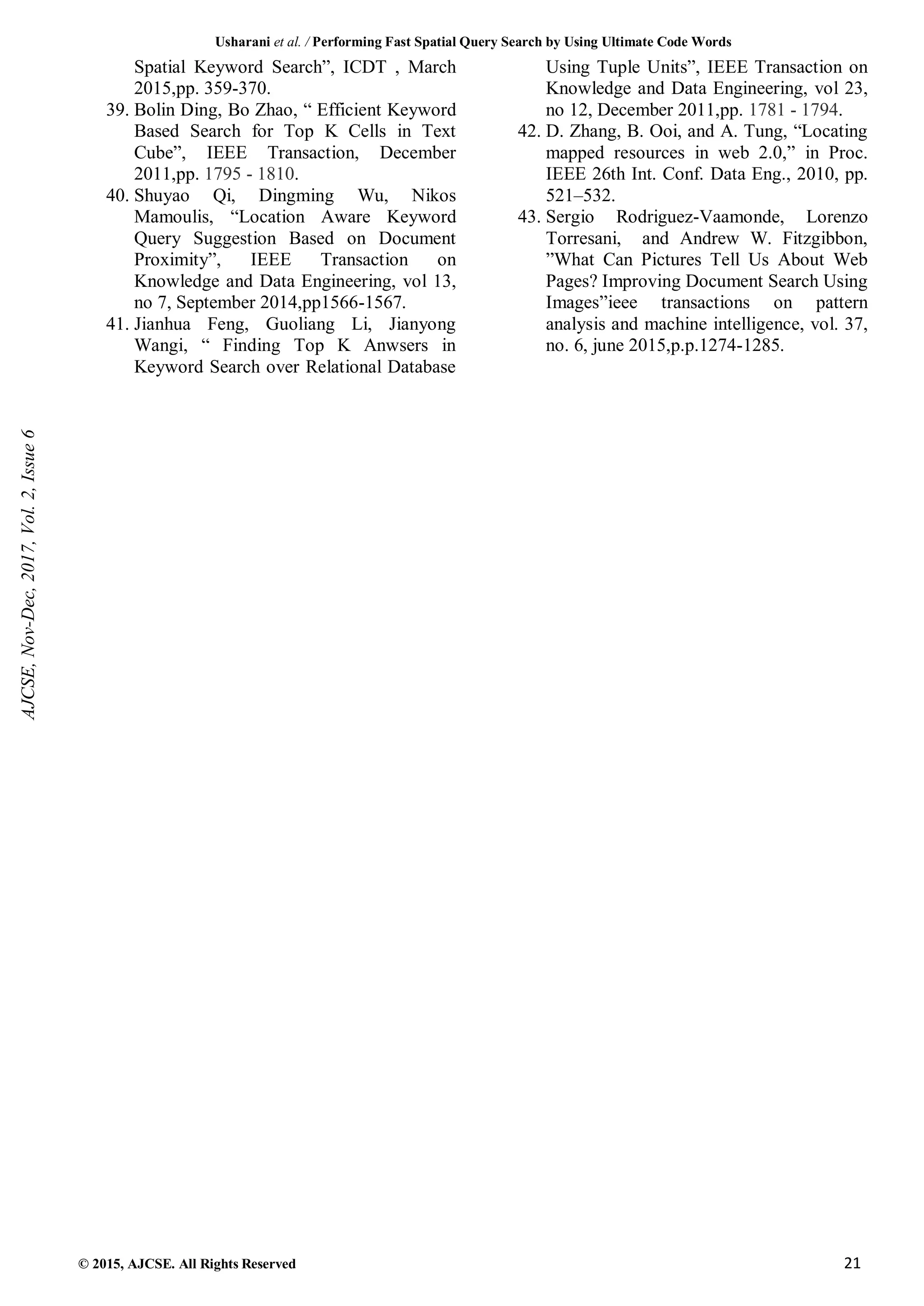 Usharani et al. / Performing Fast Spatial Query Search by Using Ultimate Code Words
© 2015, AJCSE. All Rights Reserved 21
Spatial Keyword Search”, ICDT , March
2015,pp. 359-370.
39. Bolin Ding, Bo Zhao, “ Efficient Keyword
Based Search for Top K Cells in Text
Cube”, IEEE Transaction, December
2011,pp. 1795 - 1810.
40. Shuyao Qi, Dingming Wu, Nikos
Mamoulis, “Location Aware Keyword
Query Suggestion Based on Document
Proximity”, IEEE Transaction on
Knowledge and Data Engineering, vol 13,
no 7, September 2014,pp1566-1567.
41. Jianhua Feng, Guoliang Li, Jianyong
Wangi, “ Finding Top K Anwsers in
Keyword Search over Relational Database
Using Tuple Units”, IEEE Transaction on
Knowledge and Data Engineering, vol 23,
no 12, December 2011,pp. 1781 - 1794.
42. D. Zhang, B. Ooi, and A. Tung, “Locating
mapped resources in web 2.0,” in Proc.
IEEE 26th Int. Conf. Data Eng., 2010, pp.
521–532.
43. Sergio Rodriguez-Vaamonde, Lorenzo
Torresani, and Andrew W. Fitzgibbon,
”What Can Pictures Tell Us About Web
Pages? Improving Document Search Using
Images”ieee transactions on pattern
analysis and machine intelligence, vol. 37,
no. 6, june 2015,p.p.1274-1285.
AJCSE,
Nov-Dec,
2017,
Vol.
2,
Issue
6
 