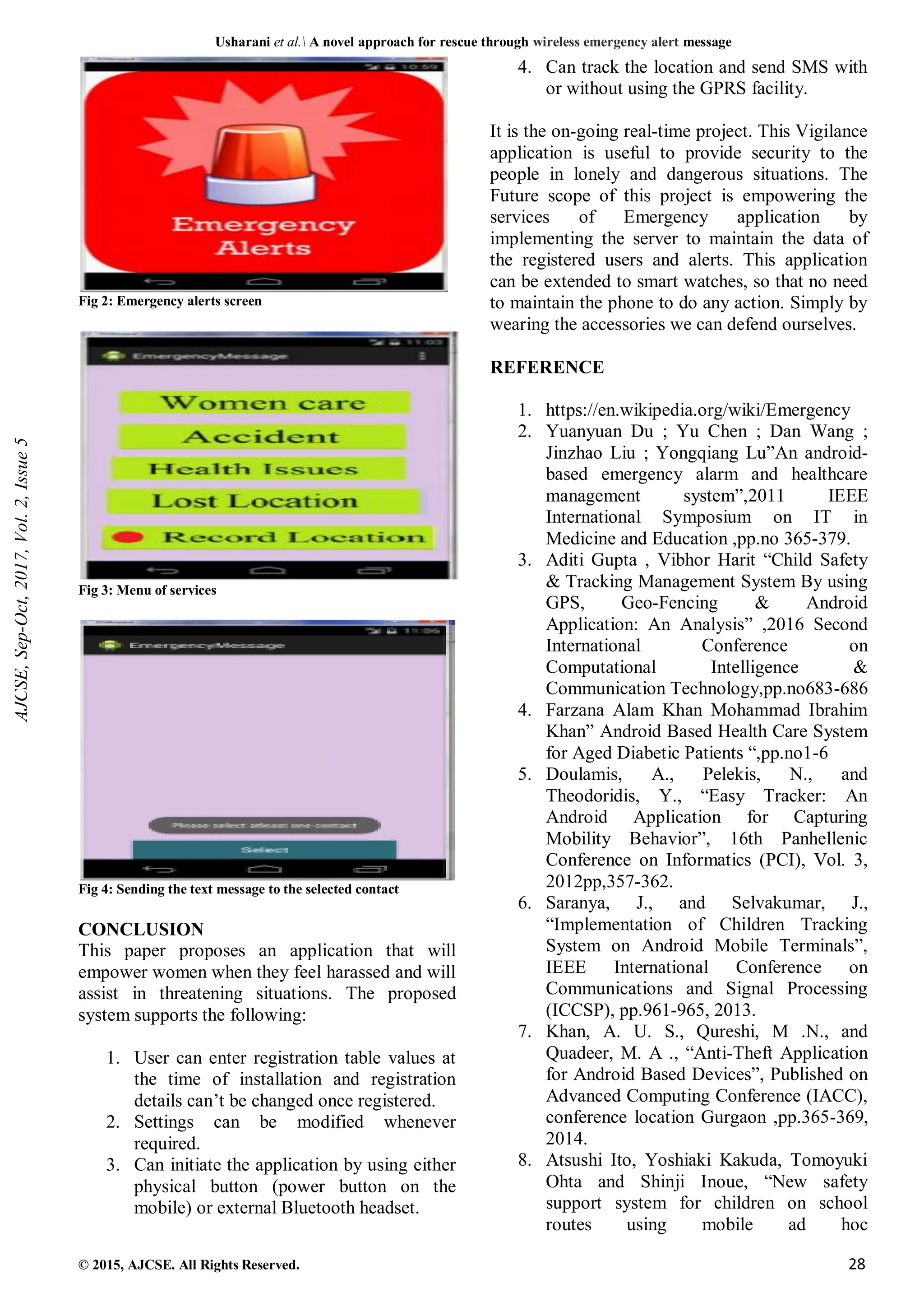 Usharani et al. A novel approach for rescue through wireless emergency alert message
© 2015, AJCSE. All Rights Reserved. 28
Fig 2: Emergency alerts screen
Fig 3: Menu of services
Fig 4: Sending the text message to the selected contact
CONCLUSION
This paper proposes an application that will
empower women when they feel harassed and will
assist in threatening situations. The proposed
system supports the following:
1. User can enter registration table values at
the time of installation and registration
details can’t be changed once registered.
2. Settings can be modified whenever
required.
3. Can initiate the application by using either
physical button (power button on the
mobile) or external Bluetooth headset.
4. Can track the location and send SMS with
or without using the GPRS facility.
It is the on-going real-time project. This Vigilance
application is useful to provide security to the
people in lonely and dangerous situations. The
Future scope of this project is empowering the
services of Emergency application by
implementing the server to maintain the data of
the registered users and alerts. This application
can be extended to smart watches, so that no need
to maintain the phone to do any action. Simply by
wearing the accessories we can defend ourselves.
REFERENCE
1. https://en.wikipedia.org/wiki/Emergency
2. Yuanyuan Du ; Yu Chen ; Dan Wang ;
Jinzhao Liu ; Yongqiang Lu”An android-
based emergency alarm and healthcare
management system”,2011 IEEE
International Symposium on IT in
Medicine and Education ,pp.no 365-379.
3. Aditi Gupta , Vibhor Harit “Child Safety
& Tracking Management System By using
GPS, Geo-Fencing & Android
Application: An Analysis” ,2016 Second
International Conference on
Computational Intelligence &
Communication Technology,pp.no683-686
4. Farzana Alam Khan Mohammad Ibrahim
Khan” Android Based Health Care System
for Aged Diabetic Patients “,pp.no1-6
5. Doulamis, A., Pelekis, N., and
Theodoridis, Y., “Easy Tracker: An
Android Application for Capturing
Mobility Behavior”, 16th Panhellenic
Conference on Informatics (PCI), Vol. 3,
2012pp,357-362.
6. Saranya, J., and Selvakumar, J.,
“Implementation of Children Tracking
System on Android Mobile Terminals”,
IEEE International Conference on
Communications and Signal Processing
(ICCSP), pp.961-965, 2013.
7. Khan, A. U. S., Qureshi, M .N., and
Quadeer, M. A ., “Anti-Theft Application
for Android Based Devices”, Published on
Advanced Computing Conference (IACC),
conference location Gurgaon ,pp.365-369,
2014.
8. Atsushi Ito, Yoshiaki Kakuda, Tomoyuki
Ohta and Shinji Inoue, “New safety
support system for children on school
routes using mobile ad hoc
AJCSE,
Sep-Oct,
2017,
Vol.
2,
Issue
5
 