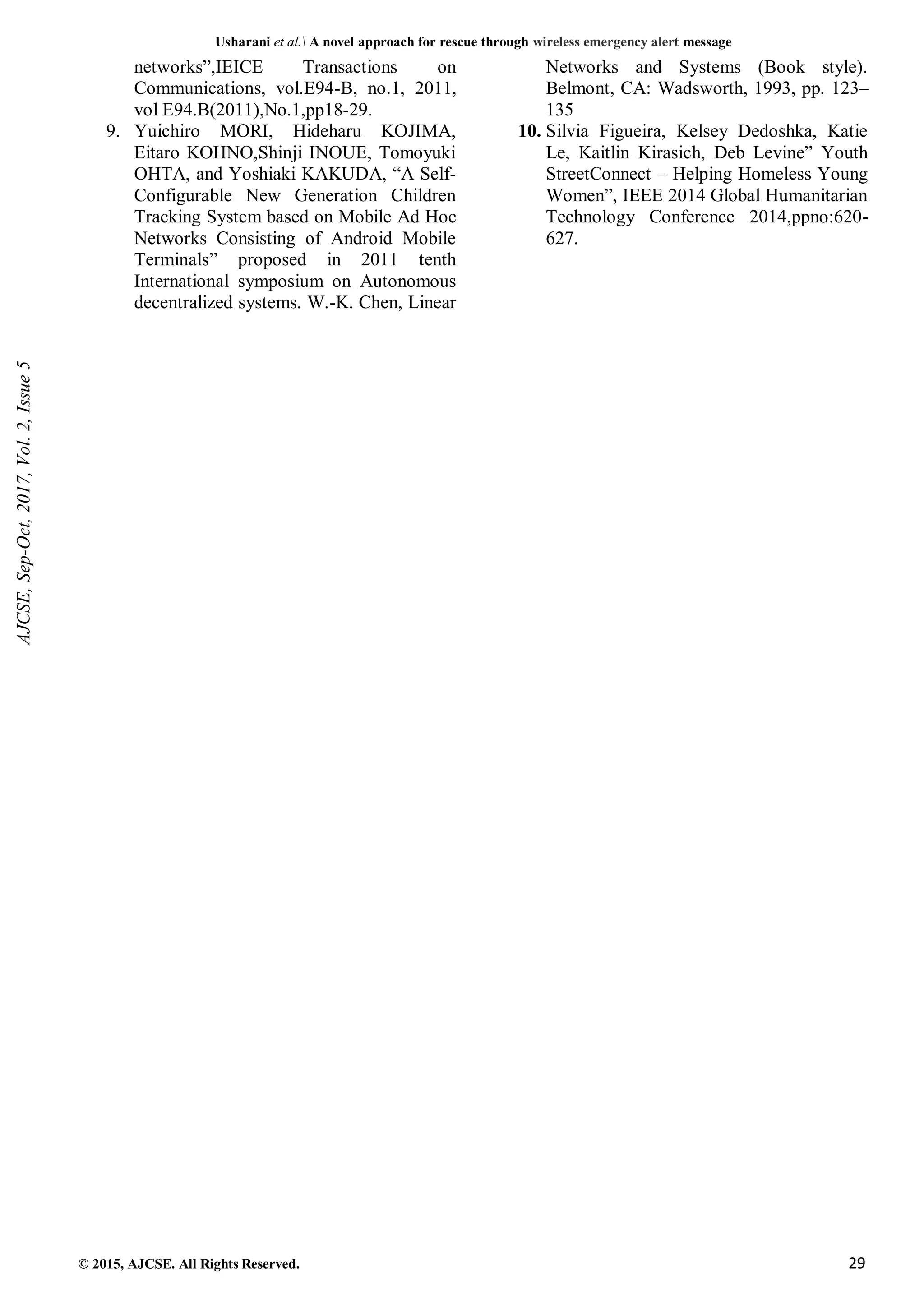 Usharani et al. A novel approach for rescue through wireless emergency alert message
© 2015, AJCSE. All Rights Reserved. 29
networks”,IEICE Transactions on
Communications, vol.E94-B, no.1, 2011,
vol E94.B(2011),No.1,pp18-29.
9. Yuichiro MORI, Hideharu KOJIMA,
Eitaro KOHNO,Shinji INOUE, Tomoyuki
OHTA, and Yoshiaki KAKUDA, “A Self-
Configurable New Generation Children
Tracking System based on Mobile Ad Hoc
Networks Consisting of Android Mobile
Terminals” proposed in 2011 tenth
International symposium on Autonomous
decentralized systems. W.-K. Chen, Linear
Networks and Systems (Book style).
Belmont, CA: Wadsworth, 1993, pp. 123–
135
10. Silvia Figueira, Kelsey Dedoshka, Katie
Le, Kaitlin Kirasich, Deb Levine” Youth
StreetConnect – Helping Homeless Young
Women”, IEEE 2014 Global Humanitarian
Technology Conference 2014,ppno:620-
627.
AJCSE,
Sep-Oct,
2017,
Vol.
2,
Issue
5
 