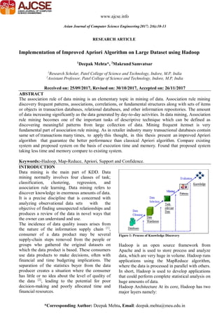 *Corresponding Author: Deepak Mehta, Email: deepak.mehta@meu.edu.in
RESEARCH ARTICLE
www.ajcse.info
Asian Journal of Computer Science Engineering2017; 2(6):10-13
Implementation of Improved Apriori Algorithm on Large Dataset using Hadoop
1
Deepak Mehta*, 2
Makrand Samvatsar
1
Research Scholar, Patel College of Science and Technology, Indore, M.P, India
2
Assistant Professor, Patel College of Science and Technology, Indore, M.P, India
Received on: 25/09/2017, Revised on: 30/10/2017, Accepted on: 26/11/2017
ABSTRACT
The association rule of data mining is an elementary topic in mining of data. Association rule mining
discovery frequent patterns, associations, correlations, or fundamental structures along with sets of items
or objects in transaction databases, relational databases, and other information repositories. The amount
of data increasing significantly as the data generated by day-to-day activities. In data mining, Association
rule mining becomes one of the important tasks of descriptive technique which can be defined as
discovering meaningful patterns from large collection of data. Mining frequent itemset is very
fundamental part of association rule mining. As in retailer industry many transactional databases contain
same set of transactions many times, to apply this thought, in this thesis present an improved Apriori
algorithm that guarantee the better performance than classical Apriori algorithm. Compare existing
system and proposed system on the basis of execution time and memory. Found that proposed system
taking less time and memory compare to existing system.
Keywords:-Hadoop, Map-Reduce, Apriori, Support and Confidence.
INTRODUCTION
Data mining is the main part of KDD. Data
mining normally involves four classes of task;
classification, clustering, regression, and
association rule learning. Data mining refers to
discover knowledge in enormous amounts of data.
It is a precise discipline that is concerned with
analyzing observational data sets with the
objective of finding unsuspected relationships and
produces a review of the data in novel ways that
the owner can understand and use.
The incidence of data quality issues arises from
the nature of the information supply chain [1]
,
consumer of a data product may be several
supply-chain steps removed from the people or
groups who gathered the original datasets on
which the data product is based. These consumers
use data products to make decisions, often with
financial and time budgeting implications. The
separation of the statistics buyer from the data
producer creates a situation where the consumer
has little or no idea about the level of quality of
the data [2]
, leading to the potential for poor
decision-making and poorly allocated time and
financial resources.
Figure 1: Process of Knowledge Discovery
Hadoop is an open source framework from
Apache and is used to store process and analyze
data, which are very huge in volume. Hadoop runs
applications using the MapReduce algorithm,
where the data is processed in parallel with others.
In short, Hadoop is used to develop applications
that could perform complete statistical analysis on
huge amounts of data.
Hadoop Architecture At its core, Hadoop has two
major layers namely:
 