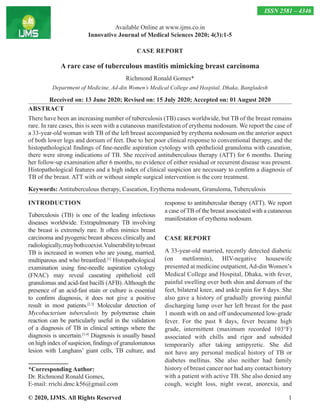 © 2020, IJMS. All Rights Reserved 1
CASE REPORT
A rare case of tuberculous mastitis mimicking breast carcinoma
Richmond Ronald Gomes*
Department of Medicine, Ad-din Women’s Medical College and Hospital, Dhaka, Bangladesh
Received on: 13 June 2020; Revised on: 15 July 2020; Accepted on: 01 August 2020
ABSTRACT
There have been an increasing number of tuberculosis (TB) cases worldwide, but TB of the breast remains
rare. In rare cases, this is seen with a cutaneous manifestation of erythema nodosum. We report the case of
a 33-year-old woman with TB of the left breast accompanied by erythema nodosum on the anterior aspect
of both lower legs and dorsum of feet. Due to her poor clinical response to conventional therapy, and the
histopathological findings of fine-needle aspiration cytology with epithelioid granuloma with caseation,
there were strong indications of TB. She received antituberculous therapy (ATT) for 6 months. During
her follow-up examination after 6 months, no evidence of either residual or recurrent disease was present.
Histopathological features and a high index of clinical suspicion are necessary to confirm a diagnosis of
TB of the breast. ATT with or without simple surgical intervention is the core treatment.
Keywords: Antituberculous therapy, Caseation, Erythema nodosum, Granuloma, Tuberculosis
INTRODUCTION
Tuberculosis (TB) is one of the leading infectious
diseases worldwide. Extrapulmonary TB involving
the breast is extremely rare. It often mimics breast
carcinoma and pyogenic breast abscess clinically and
radiologically,maybothcoexist.Vulnerabilitytobreast
TB is increased in women who are young, married,
multiparous and who breastfeed.[1]
Histopathological
examination using fine-needle aspiration cytology
(FNAC) may reveal caseating epithelioid cell
granulomas and acid-fast bacilli (AFB).Although the
presence of an acid-fast stain or culture is essential
to confirm diagnosis, it does not give a positive
result in most patients.[2,3]
Molecular detection of
Mycobacterium tuberculosis by polymerase chain
reaction can be particularly useful in the validation
of a diagnosis of TB in clinical settings where the
diagnosis is uncertain.[3,4]
Diagnosis is usually based
on high index of suspicion, findings of granulomatous
lesion with Langhans’ giant cells, TB culture, and
response to antitubercular therapy (ATT). We report
a case of TB of the breast associated with a cutaneous
manifestation of erythema nodosum.
CASE REPORT
A 33-year-old married, recently detected diabetic
(on metformin), HIV-negative housewife
presented at medicine outpatient, Ad-din Women’s
Medical College and Hospital, Dhaka, with fever,
painful swelling over both shin and dorsum of the
feet, bilateral knee, and ankle pain for 8 days. She
also gave a history of gradually growing painful
discharging lump over her left breast for the past
1 month with on and off undocumented low-grade
fever. For the past 8 days, fever became high
grade, intermittent (maximum recorded 103°F)
associated with chills and rigor and subsided
temporarily after taking antipyretic. She did
not have any personal medical history of TB or
diabetes mellitus. She also neither had family
history of breast cancer nor had any contact history
with a patient with active TB. She also denied any
cough, weight loss, night sweat, anorexia, and
Available Online at www.ijms.co.in
Innovative Journal of Medical Sciences 2020; 4(3):1-5
ISSN 2581 – 4346
*Corresponding Author:
Dr. Richmond Ronald Gomes,
E-mail: rrichi.dmc.k56@gmail.com
 