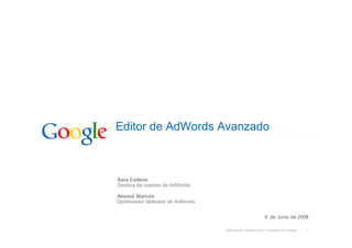 Editor de AdWords Avanzado



Sara Cadena
Gestora de cuentas de AdWords

Alonso Alarcón
Optimizador dedicado de AdWords


                                                           9 de Junio de 2008

                                  Información confidencial y propiedad de Google   1
 