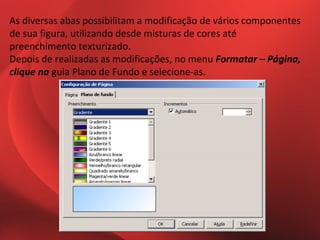 As diversas abas possibilitam a modificação de vários componentes
de sua figura, utilizando desde misturas de cores até
preenchimento texturizado.
Depois de realizadas as modificações, no menu Formatar – Página,
clique na guia Plano de Fundo e selecione-as.
 