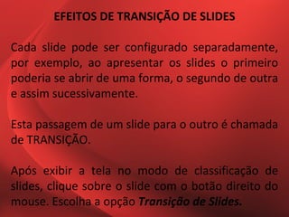 EFEITOS DE TRANSIÇÃO DE SLIDES

Cada slide pode ser configurado separadamente,
por exemplo, ao apresentar os slides o primeiro
poderia se abrir de uma forma, o segundo de outra
e assim sucessivamente.

Esta passagem de um slide para o outro é chamada
de TRANSIÇÃO.

Após exibir a tela no modo de classificação de
slides, clique sobre o slide com o botão direito do
mouse. Escolha a opção Transição de Slides.
 