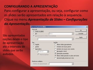 CONFIGURANDO A APRESENTAÇÃO
 Para configurar a apresentação, ou seja, configurar como
 os slides serão apresentados em relação à sequencia.
 Clique no menu Apresentação de Slides – Configurações
 da Apresentação.


São apresentadas
opções desde o tipo
de apresentação
até o intervalo de
slides que serão
exibidos.
 