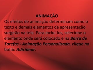 ANIMAÇÃO
Os efeitos de animação determinam como o
texto e demais elementos da apresentação
surgirão na tela. Para incluí-los, selecione o
elemento onde será colocado e na Barra de
Tarefas - Animação Personalizada, clique no
botão Adicionar.
 