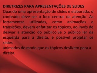 DIRETRIZES PARA APRESENTAÇÕES DE SLIDES
Quando uma apresentação de slides é elaborada, o
conteúdo deve ser o foco central da atenção. As
ferramentas utilizadas, como animações e
transições, devem enfatizar os tópicos, ao invés de
desviar a atenção do público.Se o público ler da
esquerda para a direita, é possível projetar os
slides
animados de modo que os tópicos deslizem para a
direita.
 