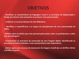 OBJETIVOS
- Identificar as caracterÍsticas da linguagem visual e os princÍpios de diagramação e
design que devem estar presentes ao preparar uma apresentação;

- Conhecer os recursos bá¡sicos do site Slideshare;

- Identificar a importÃ¢ncia e as etapas do planejamento de uma apresentação de
slides;

- Refletir sobre os efeitos que uma apresentação produz sobre os participantes e sobre
sua aprendizagem;

- Compreender os princípios de construção de uma imagem digital, identificando os
principais formatos utilizados e suas características mais importantes;

- Aplicar alguns dos recursos de tratamento de imagens incluÃ-dos no BrOffice Writer
e BrOffice Impress.
 