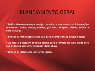 PLANEJAMENTO GERAL
* Defina claramente o que deseja comunicar e colete todas as informações
relevantes: dados, textos, tabelas, grá¡ficos, imagens, vídeos, áudios e
links na web;

* Priorize as informações essenciais para a compreensão do que deseja;

* Ao fazer a passagem do texto escrito para o formato de slide, cuide para
que os textos apresentem apenas ideias-chave;

* Ordene as informações de forma lógica.
 