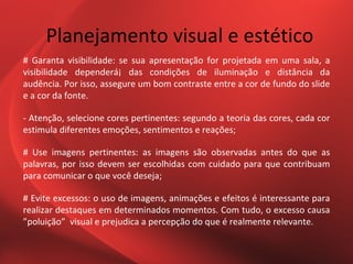 Planejamento visual e estético
# Garanta visibilidade: se sua apresentação for projetada em uma sala, a
visibilidade dependerá¡ das condições de iluminação e distância da
audência. Por isso, assegure um bom contraste entre a cor de fundo do slide
e a cor da fonte.

- Atenção, selecione cores pertinentes: segundo a teoria das cores, cada cor
estimula diferentes emoções, sentimentos e reações;

# Use imagens pertinentes: as imagens são observadas antes do que as
palavras, por isso devem ser escolhidas com cuidado para que contribuam
para comunicar o que você deseja;

# Evite excessos: o uso de imagens, animações e efeitos é interessante para
realizar destaques em determinados momentos. Com tudo, o excesso causa
”poluição” visual e prejudica a percepção do que é realmente relevante.
 