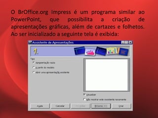 O BrOffice.org Impress é um programa similar ao
PowerPoint, que possibilita a criação de
apresentações gráficas, além de cartazes e folhetos.
Ao ser inicializado a seguinte tela é exibida:
 