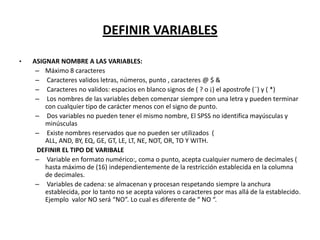 DEFINIR VARIABLES

•   ASIGNAR NOMBRE A LAS VARIABLES:
     – Máximo 8 caracteres
     – Caracteres validos letras, números, punto , caracteres @ $ &
     – Caracteres no validos: espacios en blanco signos de ( ? o ¡) el apostrofe (¨) y ( *)
     – Los nombres de las variables deben comenzar siempre con una letra y pueden terminar
        con cualquier tipo de carácter menos con el signo de punto.
     – Dos variables no pueden tener el mismo nombre, El SPSS no identifica mayúsculas y
        minúsculas
     – Existe nombres reservados que no pueden ser utilizados (
        ALL, AND, BY, EQ, GE, GT, LE, LT, NE, NOT, OR, TO Y WITH.
     DEFINIR EL TIPO DE VARIBALE
     – Variable en formato numérico:, coma o punto, acepta cualquier numero de decimales (
        hasta máximo de (16) independientemente de la restricción establecida en la columna
        de decimales.
     – Variables de cadena: se almacenan y procesan respetando siempre la anchura
        establecida, por lo tanto no se acepta valores o caracteres por mas allá de la establecido.
        Ejemplo valor NO será “NO”. Lo cual es diferente de “ NO “.
 