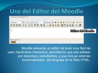 Uso del Editor del Moodle Moodle presenta un editor de texto muy fácil de usar, haciéndolo interactivo, permitiendo que sea editado por docentes y estudiantes, y que incluye además funcionalidades  del lenguaje de la Web HTML.  