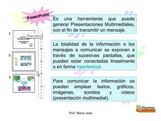 Para comunicar la información se pueden emplear textos, gráficos, imágenes, sonidos y videos (presentación multimedial). La totalidad de la información o los mensajes a comunicar se exponen a través de sucesivas pantallas, que pueden estar conectadas linealmente o en forma  hipertextual . Es una herramienta que puede generar Presentaciones Multimediales, con el fin de transmitir un mensaje. PowerPoint 