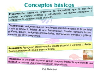 Conceptos básicos Presentación:   secuencia ordenada de diapositivas que le permiten exponer de manera sintética y estructurada, los puntos esenciales o propósitos de un determinado proyecto.  Diapositivas:  imágenes que se despliegan correlativamente en la pantalla y son el elemento básico de una Presentación. Pueden contener textos, gráficos, dibujos, imágenes prediseñadas, animaciones, sonidos y gráficos creados por otros programas. Animación:  Agrega un efecto visual o sonoro especial a un texto u objeto. Puede ser personalizada o preestablecida. Transición  es un efecto especial que se usa para indicar la aparición de una diapositiva durante una presentación con diapositivas. 