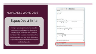 NOVIDADES WORD 2016
Equações à tinta
Sempre que desejar incluir uma equação
matemática complexa em um documento
utilize a opção Equação à Tinta. Com esta
novidade, incluir equações matemáticas ficou
muito mais fácil. Para isso, vá até Guia Inserir,
Grupo Símbolos e clique na setinha para baixo
do botão Equação.
 
