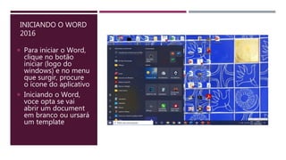 INICIANDO O WORD
2016
 Para iniciar o Word,
clique no botão
iniciar (logo do
windows) e no menu
que surgir, procure
o ícone do aplicativo
 Iniciando o Word,
voce opta se vai
abrir um document
em branco ou ursará
um template
 