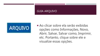GUIA ARQUIVO
 Ao clicar sobre ela serão exibidas
opções como Informações, Novo,
Abrir, Salvar, Salvar como, Imprimir,
etc. Portanto, clique sobre ele e
visualize essas opções.
 