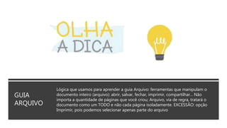 GUIA
ARQUIVO
Lógica que usamos para aprender a guia Arquivo: ferramentas que manipulam o
documento inteiro (arquivo): abrir, salvar, fechar, imprimir, compartilhar... Não
importa a quantidade de páginas que você criou; Arquivo, via de regra, tratará o
documento como um TODO e não cada página isoladamente. EXCESSÃO: opção
Imprimir, pois podemos selecionar apenas parte do arquivo
 