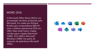 WORD 2016
O Microsoft Office Word 2016 é um
processador de texto produzido pela
Microsoft. Foi criado por Richard
Brodie para computadores IBM PC
com o sistema operacional DOS em
1983. Mais tarde foram criadas
versões para o Apple Macintosh
(1984), SCO UNIX e Microsoft
Windows (1989). Faz parte do
conjunto de aplicativos Microsoft
Office.
 