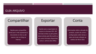 GUIA ARQUIVO
Compartilhar
Opções para compartilhar,
enviar por e-mail, apresentar o
documento on-line ou até
mesmo criar um blog na
Internet.
Exportar
Opções para a exportação do
arquivo no formato PDF, XPS
(formato similar ao pdf, porém,
desenvolvido pela Microsoft) ou
em outros formatos disponíveis
como o .odt do Libre Office.
Conta
Informações sobre a ativação do
produto, usuário da conta e
configurações sobre temas e
plano de fundo utilizado na
estética do Word 2016.
 