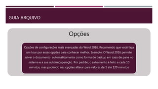 GUIA ARQUIVO
Opções
Opções de configurações mais avançadas do Word 2016. Recomendo que você faça
um tour por essas opções para conhecer melhor. Exemplo: O Word 2016 permite
salvar o documento automaticamente como forma de backup em caso de pane no
sistema e a sua autorrecuperação. Por padrão, o salvamento é feito a cada 10
minutos, mas podendo nas opções alterar para valores de 1 até 120 minutos
 