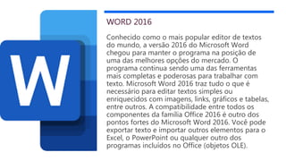 WORD 2016
Conhecido como o mais popular editor de textos
do mundo, a versão 2016 do Microsoft Word
chegou para manter o programa na posição de
uma das melhores opções do mercado. O
programa continua sendo uma das ferramentas
mais completas e poderosas para trabalhar com
texto. Microsoft Word 2016 traz tudo o que é
necessário para editar textos simples ou
enriquecidos com imagens, links, gráficos e tabelas,
entre outros. A compatibilidade entre todos os
componentes da família Office 2016 é outro dos
pontos fortes do Microsoft Word 2016. Você pode
exportar texto e importar outros elementos para o
Excel, o PowerPoint ou qualquer outro dos
programas incluídos no Office (objetos OLE).
 