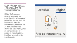 GUIA PÁGINA INICIAL
- GRUPO ÁREA DE
TRANSFERÊNCIA
O Word oferece um
recurso (acessado por
meio da setinha ) para que
possamos manter mais de
um item na área de
transferência, limite de até
24 itens. Esse recurso
chama-se, justamente, área
de transferência e é
acessada na guia página
inicial no grupo área de
transferência.
 