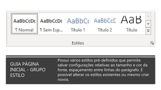GUIA PÁGINA
INICIAL - GRUPO
ESTILO
Possui vários estilos pré-definidos que permite
salvar configurações relativas ao tamanho e cor da
fonte, espaçamento entre linhas do parágrafo. É
possível alterar os estilos existentes ou mesmo criar
novos.
 