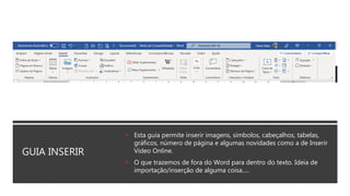 GUIA INSERIR
 Esta guia permite inserir imagens, símbolos, cabeçalhos, tabelas,
gráficos, número de página e algumas novidades como a de Inserir
Vídeo Online.
 O que trazemos de fora do Word para dentro do texto. Ideia de
importação/inserção de alguma coisa.....
 