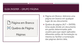 GUIA INSERIR – GRUPO PÁGINA
 Página em Branco: Adiciona uma
página em branco em qualquer
lugar de seu documento
 Quebra de página (ALT + ENTER):
Uma seção divide um documento
em partes determinadas pelo
usuário para que sejam aplicados
diferentes estilos de formatação na
mesma ou facilitar a numeração
das páginas dentro dela.
 