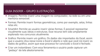 GUIA INSERIR – GRUPO ILUSTRAÇÕES
 Imagens: Permite inserir uma imagem no computador, na rede ou em uma
memória removível.
 Formas: Permite inserir formas geométricas, como por exemplo, setas, linhas
retas etc.
 SmartArt: Permite ao usuário inserir várias formas. É possível representar
visualmente suas ideias e estruturas. Esse recurso tem sido amplamente
explorado nos concursos atualmente.
 Gráfico: Permite inserir um gráfico. Os dados são importados do Excel, assim
que o usuário clica nesse ícone o Excel é aberto e nele que você irá inserir os
dados do gráfico, assim que esse processo for concluído o Excel é fechado.
 Criar um instantâneo: Com essa ferramenta o usuário pode capturar um
“pedaço” da tela aleatoriamente.
 