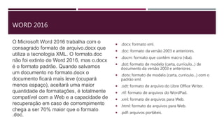 WORD 2016
O Microsoft Word 2016 trabalha com o
consagrado formato de arquivo.docx que
utiliza a tecnologia XML. O formato.doc
não foi extinto do Word 2016, mas o.docx
é o formato padrão. Quando salvamos
um documento no formato.docx o
documento ficará mais leve (ocupará
menos espaço), aceitará uma maior
quantidade de formatações, é totalmente
compatível com a Web e a capacidade de
recuperação em caso de corrompimento
chega a ser 70% maior que o formato
.doc.
 .docx: formato xml.
 .doc: formato da versão 2003 e anteriores.
 .docm: formato que contém macro (vba).
 .dot: formato de modelo (carta, currículo...) de
documento da versão 2003 e anteriores.
 .dotx: formato de modelo (carta, currículo...) com o
padrão xml.
 .odt: formato de arquivo do Libre Office Writer.
 .rtf: formato de arquivos do WordPad.
 .xml: formato de arquivos para Web.
 .html: formato de arquivos para Web.
 .pdf: arquivos portáteis.
 