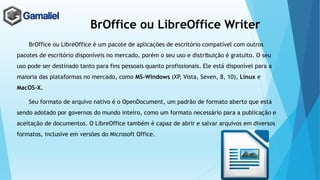 BrOffice ou LibreOffice Writer
BrOffice ou LibreOffice é um pacote de aplicações de escritório compatível com outros
pacotes de escritório disponíveis no mercado, porém o seu uso e distribuição é gratuito. O seu
uso pode ser destinado tanto para fins pessoais quanto profissionais. Ele está disponível para a
maioria das plataformas no mercado, como MS-Windows (XP, Vista, Seven, 8, 10), Linux e
MacOS-X.
Seu formato de arquivo nativo é o OpenDocument, um padrão de formato aberto que está
sendo adotado por governos do mundo inteiro, como um formato necessário para a publicação e
aceitação de documentos. O LibreOffice também é capaz de abrir e salvar arquivos em diversos
formatos, inclusive em versões do Microsoft Office.
 