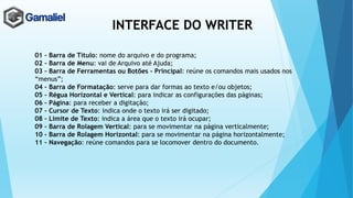 INTERFACE DO WRITER
01 – Barra de Título: nome do arquivo e do programa;
02 – Barra de Menu: vai de Arquivo até Ajuda;
03 – Barra de Ferramentas ou Botões - Principal: reúne os comandos mais usados nos
“menus”;
04 – Barra de Formatação: serve para dar formas ao texto e/ou objetos;
05 – Régua Horizontal e Vertical: para indicar as configurações das páginas;
06 – Página: para receber a digitação;
07 – Cursor de Texto: indica onde o texto irá ser digitado;
08 – Limite de Texto: indica a área que o texto irá ocupar;
09 – Barra de Rolagem Vertical: para se movimentar na página verticalmente;
10 – Barra de Rolagem Horizontal: para se movimentar na página horizontalmente;
11 – Navegação: reúne comandos para se locomover dentro do documento.
 