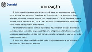 UTILIZAÇÃO
O Writer possui todas as características necessárias de um processador de textos
moderno ou de uma ferramenta de editoração, riquíssima para criação de cartas, livros,
relatórios, noticiários, cadernos e outros tipos de documentos. O Writer é capaz de exportar
arquivos para os formatos HTML, XHTML, XML, Portable Document Format (PDF) da Adobe, e
várias versões de arquivos do Microsoft Word.
As várias ferramentas que o Writer disponibiliza lhe permitiram produzir documentos
poderosos, folhas com estilos próprios, corrigir erros ortográficos automaticamente, inserir
notas adesivas para deixar a leitura mais clara o possível e muitos outros recursos que serão
apresentados a vocês.
O Writer tem a funcionalidade de abrir vários tipos de documento, e sua utilização e
bem parecida com o Word da Microsoft.
 