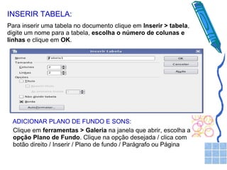 INSERIR TABELA:
Para inserir uma tabela no documento clique em Inserir > tabela,
digite um nome para a tabela, escolha o número de colunas e
linhas e clique em OK.

ADICIONAR PLANO DE FUNDO E SONS:
Clique em ferramentas > Galeria na janela que abrir, escolha a
opção Plano de Fundo. Clique na opção desejada / clica com
botão direito / Inserir / Plano de fundo / Parágrafo ou Página

 