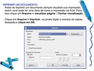 IMPRIMIR UM DOCUMENTO:
Antes de imprimir um documento sempre visualize sua impressão,
assim você pode ter uma ideia de como a impressão vai ficar. Para
isso clique em Arquivo > visualizar página / Fechar visualização.
Clique em Arquivo > Imprimir, na janela digite o número de cópias
desejada,e clique em OK.

 