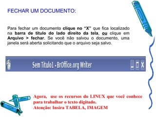 FECHAR UM DOCUMENTO:
Para fechar um documento clique no “X” que fica localizado
na barra de título do lado direito da tela, ou clique em
Arquivo > fechar. Se você não salvou o documento, uma
janela será aberta solicitando que o arquivo seja salvo.

Agora, use os recursos do LINUX que você conhece
para trabalhar o texto digitado.
Atenção: Insira TABELA, IMAGEM

 